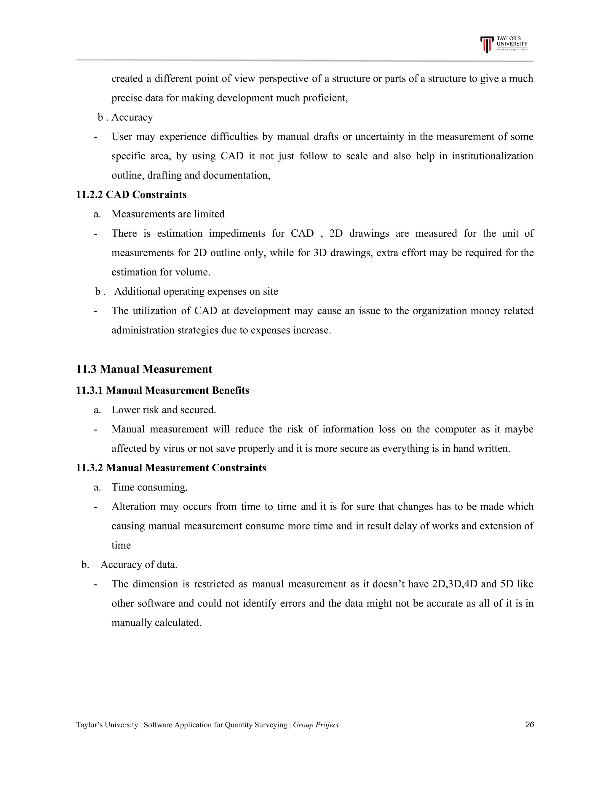 created a different point of view perspective of a structure or parts of a structure to give a much
precise​ ​data​ ​for​ ​making​ ​development​ ​much​ ​proficient,
​ ​​ ​​ ​​ ​​ ​​ ​​ ​​ ​b​ ​.​ ​Accuracy
- User may experience difficulties by manual drafts or uncertainty in the measurement of some
specific area, by using CAD it not just follow to scale and also help in institutionalization
outline,​ ​drafting​ ​and​ ​documentation,
11.2.2​ ​CAD​ ​Constraints
a. Measurements​ ​are​ ​limited
- There is estimation impediments for CAD , 2D drawings are measured for the unit of
measurements for 2D outline only, while for 3D drawings, extra effort may be required for the
estimation​ ​for​ ​volume.
​ ​​ ​​ ​​ ​​ ​​ ​​ ​b​ ​.​ ​​ ​​ ​Additional​ ​operating​ ​expenses​ ​on​ ​site
- The utilization of CAD at development may cause an issue to the organization money related
administration​ ​strategies​ ​due​ ​to​ ​expenses​ ​increase.
11.3​ ​Manual​ ​Measurement
11.3.1​ ​Manual​ ​Measurement​ ​Benefits
a. Lower​ ​risk​ ​and​ ​secured.
- Manual measurement will reduce the risk of information loss on the computer as it maybe
affected​ ​by​ ​virus​ ​or​ ​not​ ​save​ ​properly​ ​and​ ​it​ ​is​ ​more​ ​secure​ ​as​ ​everything​ ​is​ ​in​ ​hand​ ​written.
11.3.2​ ​Manual​ ​Measurement​ ​Constraints
a. Time​ ​consuming.
- Alteration may occurs from time to time and it is for sure that changes has to be made which
causing manual measurement consume more time and in result delay of works and extension of
time
​ ​​ ​b.​ ​​ ​​ ​​ ​Accuracy​ ​of​ ​data.
- The dimension is restricted as manual measurement as it doesn’t have 2D,3D,4D and 5D like
other software and could not identify errors and the data might not be accurate as all of it is in
manually​ ​calculated.
Taylor’s​ ​University​ ​|​ ​Software​ ​Application​ ​for​ ​Quantity​ ​Surveying​ ​|​​ ​Group​ ​Project​ ​​ ​​ ​​ ​​ ​​ ​​ ​​ ​​ ​​ ​​ ​​ ​​ ​​ ​​ ​​ ​​ ​​ ​​ ​​ ​​ ​​ ​​ ​​ ​​ ​​ ​​ ​​ ​​ ​​ ​​ ​​ ​​ ​​ ​​ ​​ ​​ ​​ ​​ ​​ ​​ ​​ ​​ ​​ ​​ ​​ ​​ ​​ ​​ ​​ ​​ ​​ ​​ ​​ ​​ ​​ ​​ ​​ ​​ ​​ ​​ ​​ ​​ ​​ ​​ ​​ ​​ ​​ ​​ ​​ ​​ ​​ ​​ ​​ ​​ ​​ ​​ ​​ ​​ ​​ ​​ ​​ ​​ ​​ ​​ ​​ ​​ ​​ ​​ ​​ ​​ ​​ ​​ ​​ ​26
 