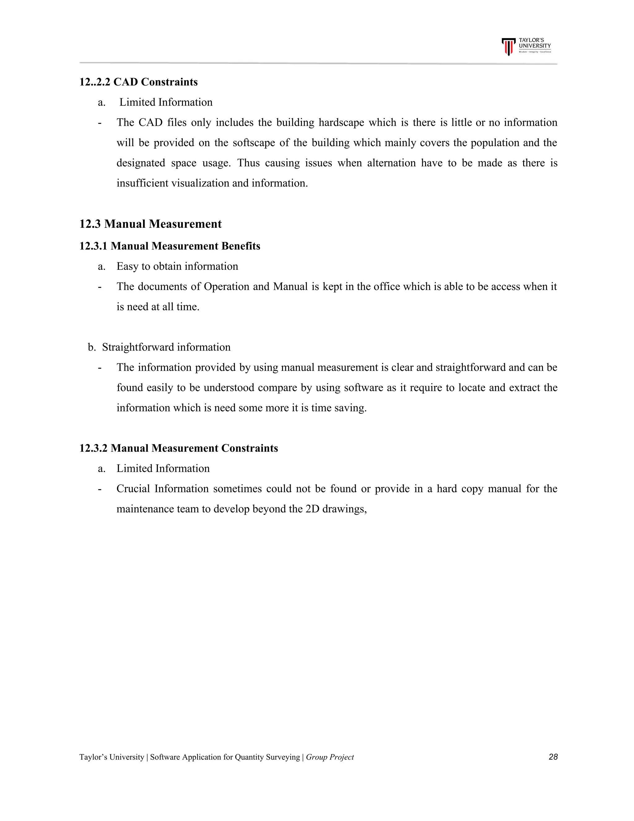 12..2.2​ ​CAD​ ​Constraints
a. ​ ​Limited​ ​Information
- The CAD files only includes the building hardscape which is there is little or no information
will be provided on the softscape of the building which mainly covers the population and the
designated space usage. Thus causing issues when alternation have to be made as there is
insufficient​ ​visualization​ ​and​ ​information.
12.3​ ​Manual​ ​Measurement
12.3.1​ ​Manual​ ​Measurement​ ​Benefits
a. Easy​ ​to​ ​obtain​ ​information
- The documents of Operation and Manual is kept in the office which is able to be access when it
is​ ​need​ ​at​ ​all​ ​time.
​ ​​ ​​ ​b.​ ​​ ​Straightforward​ ​information
- The information provided by using manual measurement is clear and straightforward and can be
found easily to be understood compare by using software as it require to locate and extract the
information​ ​which​ ​is​ ​need​ ​some​ ​more​ ​it​ ​is​ ​time​ ​saving.
12.3.2​ ​Manual​ ​Measurement​ ​Constraints
a. Limited​ ​Information
- Crucial Information sometimes could not be found or provide in a hard copy manual for the
maintenance​ ​team​ ​to​ ​develop​ ​beyond​ ​the​ ​2D​ ​drawings,
Taylor’s​ ​University​ ​|​ ​Software​ ​Application​ ​for​ ​Quantity​ ​Surveying​ ​|​​ ​Group​ ​Project​ ​​ ​​ ​​ ​​ ​​ ​​ ​​ ​​ ​​ ​​ ​​ ​​ ​​ ​​ ​​ ​​ ​​ ​​ ​​ ​​ ​​ ​​ ​​ ​​ ​​ ​​ ​​ ​​ ​​ ​​ ​​ ​​ ​​ ​​ ​​ ​​ ​​ ​​ ​​ ​​ ​​ ​​ ​​ ​​ ​​ ​​ ​​ ​​ ​​ ​​ ​​ ​​ ​​ ​​ ​​ ​​ ​​ ​​ ​​ ​​ ​​ ​​ ​​ ​​ ​​ ​​ ​​ ​​ ​​ ​​ ​​ ​​ ​​ ​​ ​​ ​​ ​​ ​​ ​​ ​​ ​​ ​​ ​​ ​​ ​​ ​​ ​​ ​​ ​​ ​​ ​​ ​​ ​​ ​28
 