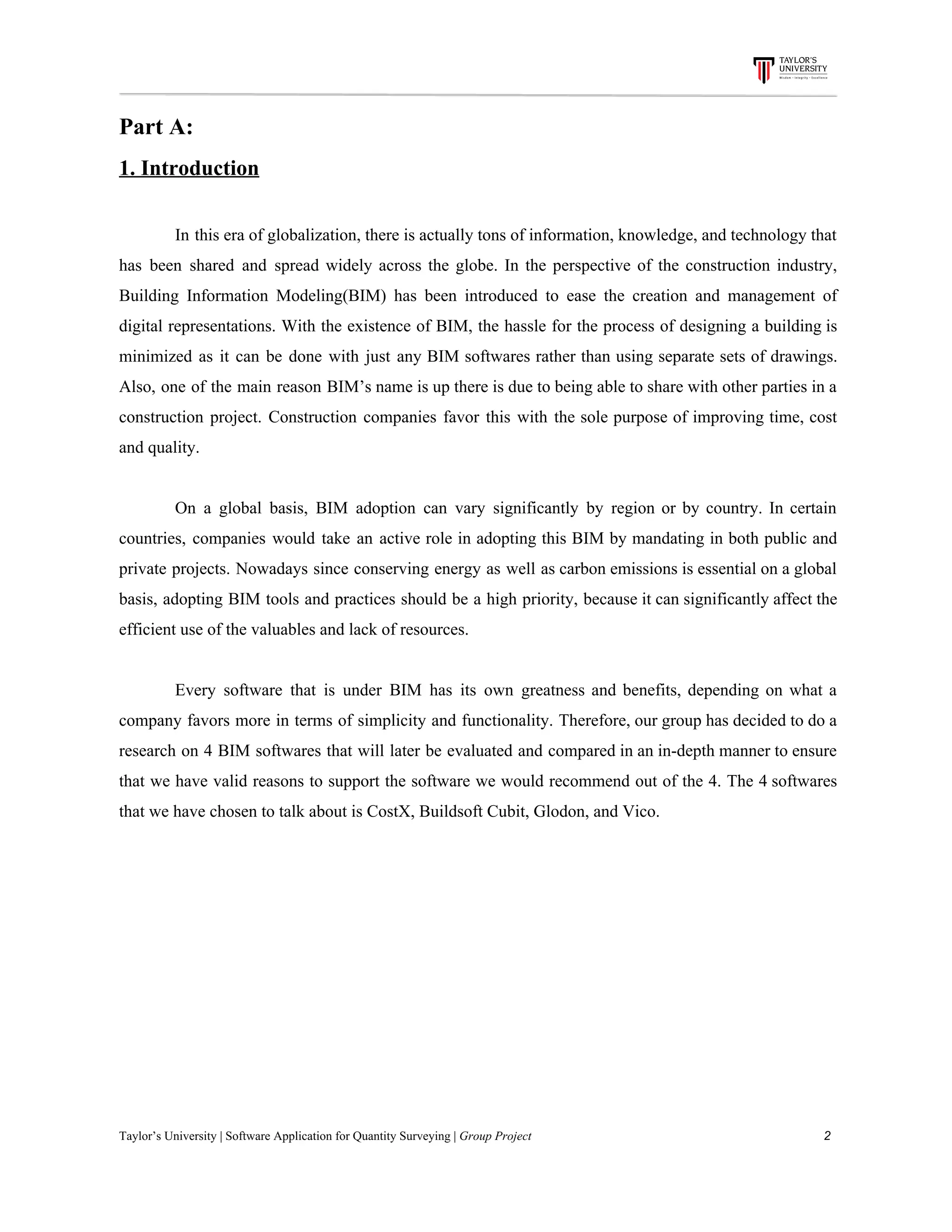 Part​ ​A:
1.​ ​Introduction
In this era of globalization, there is actually tons of information, knowledge, and technology that
has been shared and spread widely across the globe. In the perspective of the construction industry,
Building Information Modeling(BIM) has been introduced to ease the creation and management of
digital representations. With the existence of BIM, the hassle for the process of designing a building is
minimized as it can be done with just any BIM softwares rather than using separate sets of drawings.
Also, one of the main reason BIM’s name is up there is due to being able to share with other parties in a
construction project. Construction companies favor this with the sole purpose of improving time, cost
and​ ​quality.
On a global basis, BIM adoption can vary significantly by region or by country. In certain
countries, companies would take an active role in adopting this BIM by mandating in both public and
private projects. Nowadays since conserving energy as well as carbon emissions is essential on a global
basis, adopting BIM tools and practices should be a high priority, because it can significantly affect the
efficient​ ​use​ ​of​ ​the​ ​valuables​ ​and​ ​lack​ ​of​ ​resources.
Every software that is under BIM has its own greatness and benefits, depending on what a
company favors more in terms of simplicity and functionality. Therefore, our group has decided to do a
research on 4 BIM softwares that will later be evaluated and compared in an in-depth manner to ensure
that we have valid reasons to support the software we would recommend out of the 4. The 4 softwares
that​ ​we​ ​have​ ​chosen​ ​to​ ​talk​ ​about​ ​is​ ​CostX,​ ​Buildsoft​ ​Cubit,​ ​Glodon,​ ​and​ ​Vico.
Taylor’s​ ​University​ ​|​ ​Software​ ​Application​ ​for​ ​Quantity​ ​Surveying​ ​|​​ ​Group​ ​Project​ ​​ ​​ ​​ ​​ ​​ ​​ ​​ ​​ ​​ ​​ ​​ ​​ ​​ ​​ ​​ ​​ ​​ ​​ ​​ ​​ ​​ ​​ ​​ ​​ ​​ ​​ ​​ ​​ ​​ ​​ ​​ ​​ ​​ ​​ ​​ ​​ ​​ ​​ ​​ ​​ ​​ ​​ ​​ ​​ ​​ ​​ ​​ ​​ ​​ ​​ ​​ ​​ ​​ ​​ ​​ ​​ ​​ ​​ ​​ ​​ ​​ ​​ ​​ ​​ ​​ ​​ ​​ ​​ ​​ ​​ ​​ ​​ ​​ ​​ ​​ ​​ ​​ ​​ ​​ ​​ ​​ ​​ ​​ ​​ ​​ ​​ ​​ ​​ ​​ ​​ ​​ ​​ ​​ ​2
 