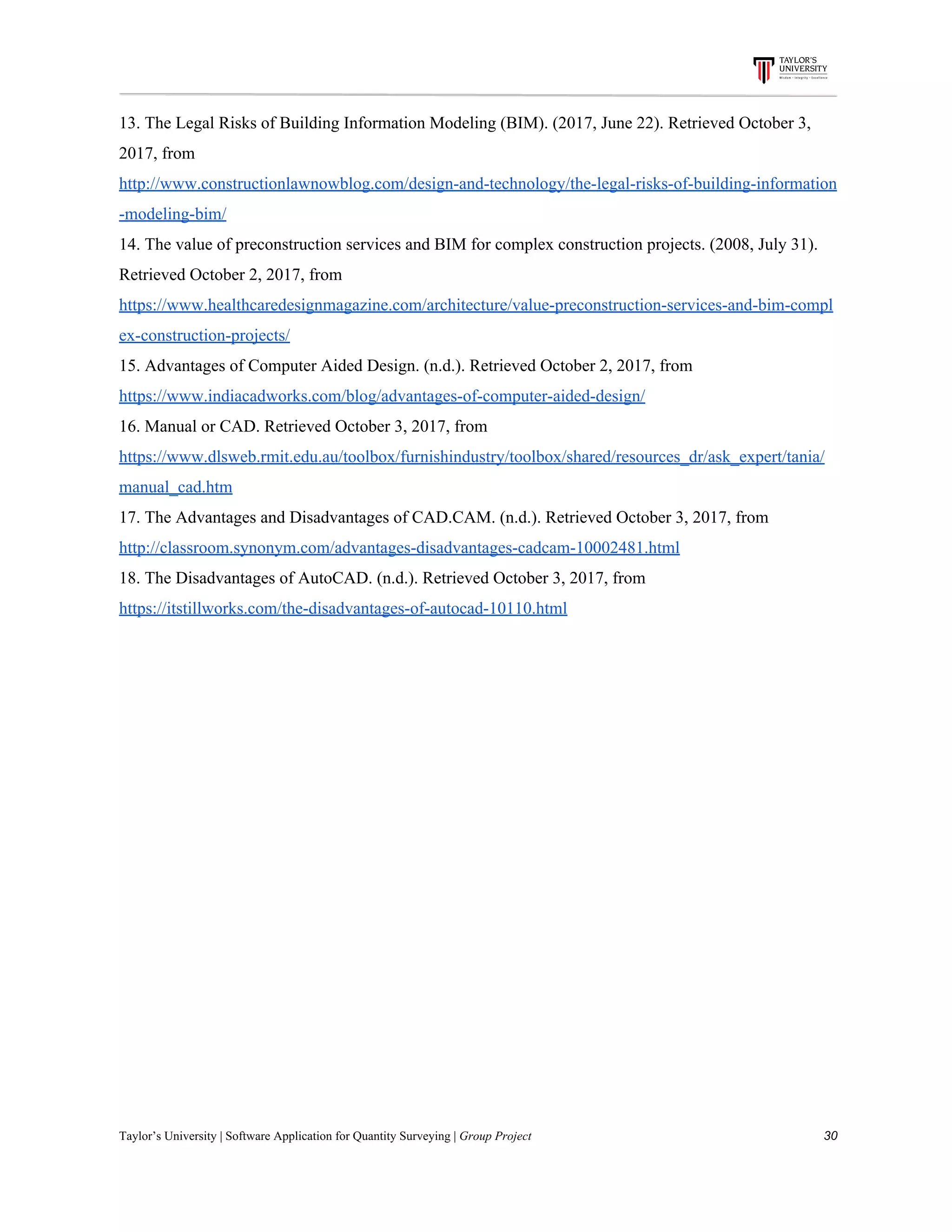 13.​ ​The​ ​Legal​ ​Risks​ ​of​ ​Building​ ​Information​ ​Modeling​ ​(BIM).​ ​(2017,​ ​June​ ​22).​ ​Retrieved​ ​October​ ​3,
2017,​ ​from
http://www.constructionlawnowblog.com/design-and-technology/the-legal-risks-of-building-information
-modeling-bim/
14.​ ​The​ ​value​ ​of​ ​preconstruction​ ​services​ ​and​ ​BIM​ ​for​ ​complex​ ​construction​ ​projects.​ ​(2008,​ ​July​ ​31).
Retrieved​ ​October​ ​2,​ ​2017,​ ​from
https://www.healthcaredesignmagazine.com/architecture/value-preconstruction-services-and-bim-compl
ex-construction-projects/
15.​ ​Advantages​ ​of​ ​Computer​ ​Aided​ ​Design.​ ​(n.d.).​ ​Retrieved​ ​October​ ​2,​ ​2017,​ ​from
https://www.indiacadworks.com/blog/advantages-of-computer-aided-design/
16.​ ​Manual​ ​or​ ​CAD.​ ​Retrieved​ ​October​ ​3,​ ​2017,​ ​from
https://www.dlsweb.rmit.edu.au/toolbox/furnishindustry/toolbox/shared/resources_dr/ask_expert/tania/
manual_cad.htm
17.​ ​The​ ​Advantages​ ​and​ ​Disadvantages​ ​of​ ​CAD.CAM.​ ​(n.d.).​ ​Retrieved​ ​October​ ​3,​ ​2017,​ ​from
http://classroom.synonym.com/advantages-disadvantages-cadcam-10002481.html
18.​ ​The​ ​Disadvantages​ ​of​ ​AutoCAD.​ ​(n.d.).​ ​Retrieved​ ​October​ ​3,​ ​2017,​ ​from
https://itstillworks.com/the-disadvantages-of-autocad-10110.html
Taylor’s​ ​University​ ​|​ ​Software​ ​Application​ ​for​ ​Quantity​ ​Surveying​ ​|​​ ​Group​ ​Project​ ​​ ​​ ​​ ​​ ​​ ​​ ​​ ​​ ​​ ​​ ​​ ​​ ​​ ​​ ​​ ​​ ​​ ​​ ​​ ​​ ​​ ​​ ​​ ​​ ​​ ​​ ​​ ​​ ​​ ​​ ​​ ​​ ​​ ​​ ​​ ​​ ​​ ​​ ​​ ​​ ​​ ​​ ​​ ​​ ​​ ​​ ​​ ​​ ​​ ​​ ​​ ​​ ​​ ​​ ​​ ​​ ​​ ​​ ​​ ​​ ​​ ​​ ​​ ​​ ​​ ​​ ​​ ​​ ​​ ​​ ​​ ​​ ​​ ​​ ​​ ​​ ​​ ​​ ​​ ​​ ​​ ​​ ​​ ​​ ​​ ​​ ​​ ​​ ​​ ​​ ​​ ​​ ​​ ​30
 
