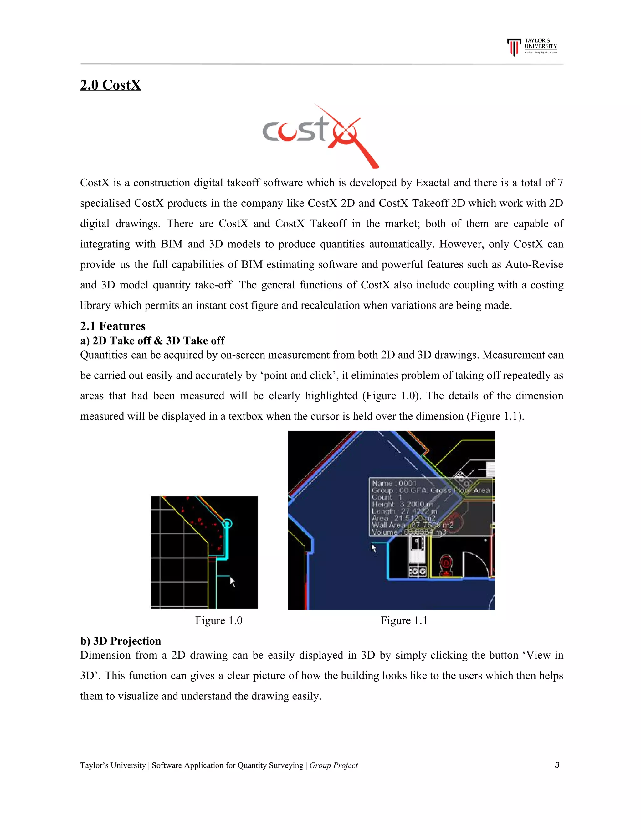 2.0​ ​CostX
CostX is a construction digital takeoff software which is developed by Exactal and there is a total of 7
specialised CostX products in the company like CostX 2D and CostX Takeoff 2D which work with 2D
digital drawings. There are CostX and CostX Takeoff in the market; both of them are capable of
integrating with BIM and 3D models to produce quantities automatically. However, only CostX can
provide us the full capabilities of BIM estimating software and powerful features such as Auto-Revise
and 3D model quantity take-off. The general functions of CostX also include coupling with a costing
library​ ​which​ ​permits​ ​an​ ​instant​ ​cost​ ​figure​ ​and​ ​recalculation​ ​when​ ​variations​ ​are​ ​being​ ​made.
2.1​ ​Features
a)​ ​2D​ ​Take​ ​off​ ​&​ ​3D​ ​Take​ ​off
Quantities can be acquired by on-screen measurement from both 2D and 3D drawings. Measurement can
be carried out easily and accurately by ‘point and click’, it eliminates problem of taking off repeatedly as
areas that had been measured will be clearly highlighted (Figure 1.0). The details of the dimension
measured​ ​will​ ​be​ ​displayed​ ​in​ ​a​ ​textbox​ ​when​ ​the​ ​cursor​ ​is​ ​held​ ​over​ ​the​ ​dimension​ ​(Figure​ ​1.1).
​ ​​ ​​ ​​ ​​ ​​ ​​ ​​ ​​ ​
​ ​​ ​​ ​​ ​​ ​​ ​​ ​​ ​​ ​​ ​​ ​​ ​​ ​​ ​​ ​​ ​​ ​​ ​​ ​​ ​​ ​​ ​​ ​​ ​​ ​​ ​​ ​​ ​​ ​​ ​​ ​​​ ​​ ​​ ​​ ​​ ​​ ​​ ​​ ​​ ​Figure​ ​1.0​ ​​ ​​ ​​ ​​ ​​ ​​ ​​ ​​ ​​ ​​ ​​ ​​ ​​ ​​ ​​ ​​ ​​ ​​ ​​ ​​ ​​ ​​ ​​ ​​ ​​ ​​ ​​ ​​ ​​ ​​ ​​ ​​ ​​ ​​ ​​ ​​ ​​ ​​ ​​ ​​ ​​ ​​ ​​ ​​ ​​ ​​ ​​ ​Figure​ ​1.1
b)​ ​3D​ ​Projection
Dimension from a 2D drawing can be easily displayed in 3D by simply clicking the button ‘View in
3D’. This function can gives a clear picture of how the building looks like to the users which then helps
them​ ​to​ ​visualize​ ​and​ ​understand​ ​the​ ​drawing​ ​easily.
Taylor’s​ ​University​ ​|​ ​Software​ ​Application​ ​for​ ​Quantity​ ​Surveying​ ​|​​ ​Group​ ​Project​ ​​ ​​ ​​ ​​ ​​ ​​ ​​ ​​ ​​ ​​ ​​ ​​ ​​ ​​ ​​ ​​ ​​ ​​ ​​ ​​ ​​ ​​ ​​ ​​ ​​ ​​ ​​ ​​ ​​ ​​ ​​ ​​ ​​ ​​ ​​ ​​ ​​ ​​ ​​ ​​ ​​ ​​ ​​ ​​ ​​ ​​ ​​ ​​ ​​ ​​ ​​ ​​ ​​ ​​ ​​ ​​ ​​ ​​ ​​ ​​ ​​ ​​ ​​ ​​ ​​ ​​ ​​ ​​ ​​ ​​ ​​ ​​ ​​ ​​ ​​ ​​ ​​ ​​ ​​ ​​ ​​ ​​ ​​ ​​ ​​ ​​ ​​ ​​ ​​ ​​ ​​ ​​ ​​ ​3
 