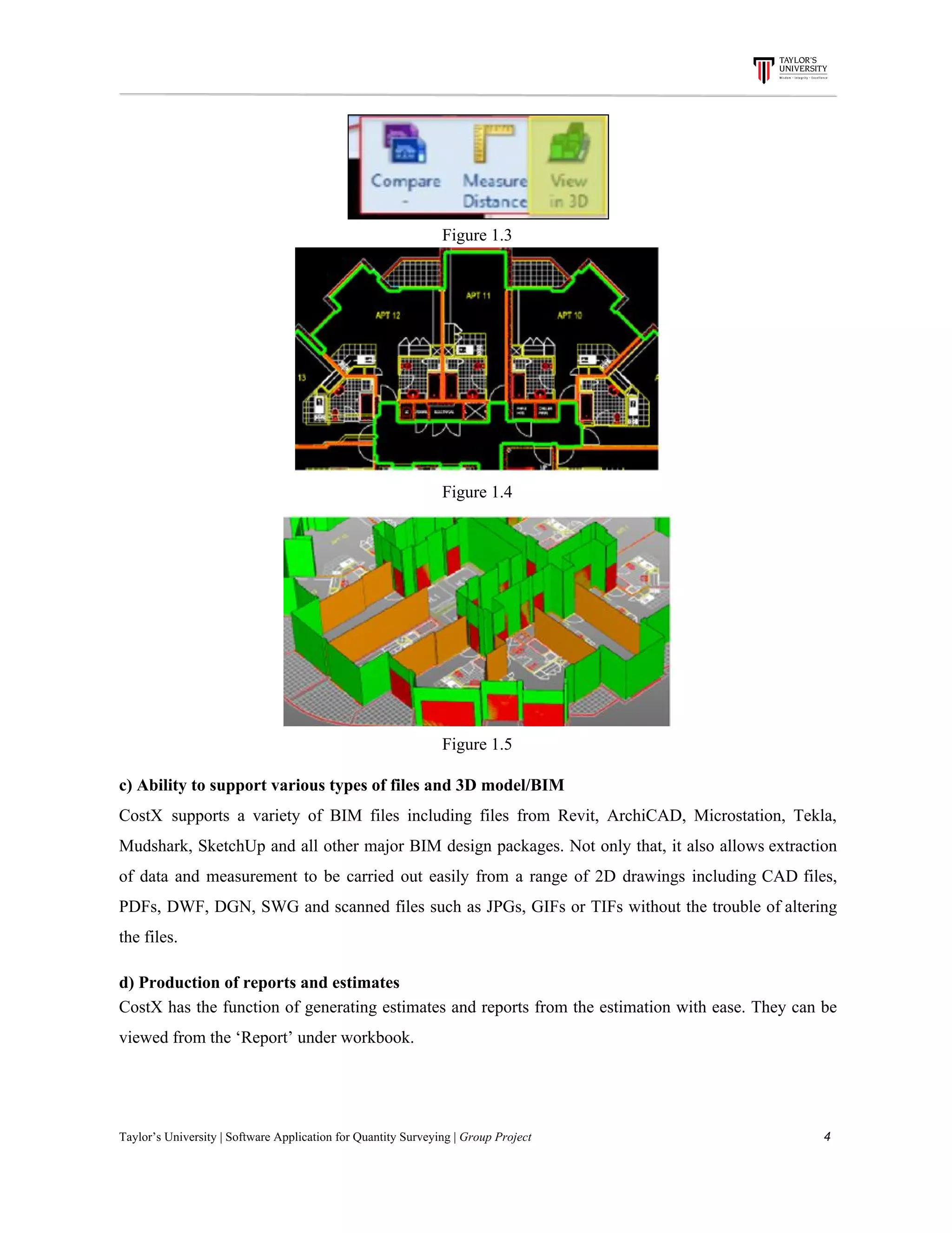 Figure​ ​1.3
Figure​ ​1.4
Figure​ ​1.5
c)​ ​Ability​ ​to​ ​support​ ​various​ ​types​ ​of​ ​files​ ​and​ ​3D​ ​model/BIM
CostX supports a variety of BIM files including files from Revit, ArchiCAD, Microstation, Tekla,
Mudshark, SketchUp and all other major BIM design packages. Not only that, it also allows extraction
of data and measurement to be carried out easily from a range of 2D drawings including CAD files,
PDFs, DWF, DGN, SWG and scanned files such as JPGs, GIFs or TIFs without the trouble of altering
the​ ​files.
d)​ ​Production​ ​of​ ​reports​ ​and​ ​estimates
CostX has the function of generating estimates and reports from the estimation with ease. They can be
viewed​ ​from​ ​the​ ​‘Report’​ ​under​ ​workbook.
Taylor’s​ ​University​ ​|​ ​Software​ ​Application​ ​for​ ​Quantity​ ​Surveying​ ​|​​ ​Group​ ​Project​ ​​ ​​ ​​ ​​ ​​ ​​ ​​ ​​ ​​ ​​ ​​ ​​ ​​ ​​ ​​ ​​ ​​ ​​ ​​ ​​ ​​ ​​ ​​ ​​ ​​ ​​ ​​ ​​ ​​ ​​ ​​ ​​ ​​ ​​ ​​ ​​ ​​ ​​ ​​ ​​ ​​ ​​ ​​ ​​ ​​ ​​ ​​ ​​ ​​ ​​ ​​ ​​ ​​ ​​ ​​ ​​ ​​ ​​ ​​ ​​ ​​ ​​ ​​ ​​ ​​ ​​ ​​ ​​ ​​ ​​ ​​ ​​ ​​ ​​ ​​ ​​ ​​ ​​ ​​ ​​ ​​ ​​ ​​ ​​ ​​ ​​ ​​ ​​ ​​ ​​ ​​ ​​ ​​ ​4
 