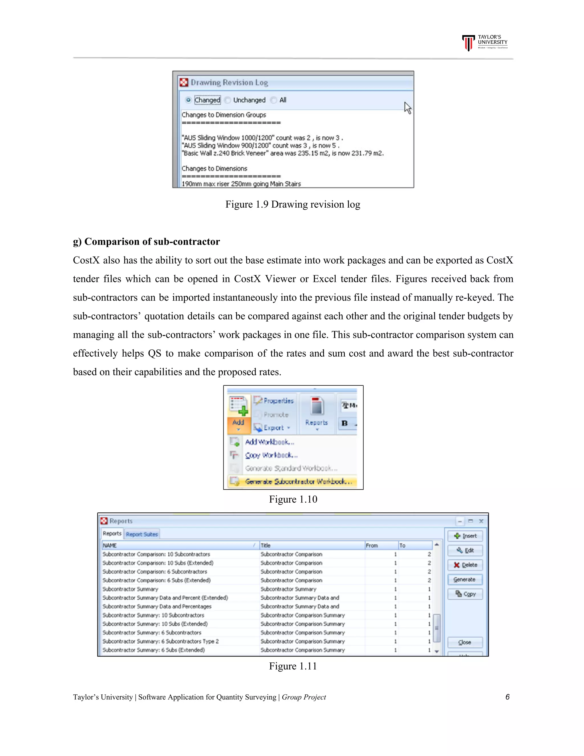 Figure​ ​1.9​ ​Drawing​ ​revision​ ​log
g)​ ​Comparison​ ​of​ ​sub-contractor
CostX also has the ability to sort out the base estimate into work packages and can be exported as CostX
tender files which can be opened in CostX Viewer or Excel tender files. Figures received back from
sub-contractors can be imported instantaneously into the previous file instead of manually re-keyed. The
sub-contractors’ quotation details can be compared against each other and the original tender budgets by
managing all the sub-contractors’ work packages in one file. This sub-contractor comparison system can
effectively helps QS to make comparison of the rates and sum cost and award the best sub-contractor
based​ ​on​ ​their​ ​capabilities​ ​and​ ​the​ ​proposed​ ​rates.
Figure​ ​1.10
Figure​ ​1.11
Taylor’s​ ​University​ ​|​ ​Software​ ​Application​ ​for​ ​Quantity​ ​Surveying​ ​|​​ ​Group​ ​Project​ ​​ ​​ ​​ ​​ ​​ ​​ ​​ ​​ ​​ ​​ ​​ ​​ ​​ ​​ ​​ ​​ ​​ ​​ ​​ ​​ ​​ ​​ ​​ ​​ ​​ ​​ ​​ ​​ ​​ ​​ ​​ ​​ ​​ ​​ ​​ ​​ ​​ ​​ ​​ ​​ ​​ ​​ ​​ ​​ ​​ ​​ ​​ ​​ ​​ ​​ ​​ ​​ ​​ ​​ ​​ ​​ ​​ ​​ ​​ ​​ ​​ ​​ ​​ ​​ ​​ ​​ ​​ ​​ ​​ ​​ ​​ ​​ ​​ ​​ ​​ ​​ ​​ ​​ ​​ ​​ ​​ ​​ ​​ ​​ ​​ ​​ ​​ ​​ ​​ ​​ ​​ ​​ ​​ ​6
 