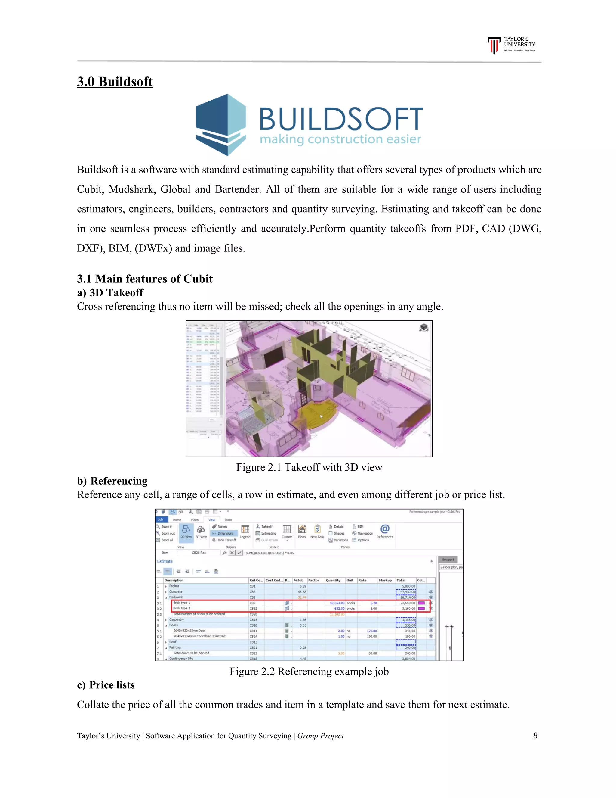 3.0​ ​Buildsoft
Buildsoft is a software with standard estimating capability that offers several types of products which are
Cubit, Mudshark, Global and Bartender. All of them are suitable for a wide range of users including
estimators, engineers, builders, contractors and quantity surveying. Estimating and takeoff can be done
in one seamless process efficiently and accurately.Perform quantity takeoffs from PDF, CAD (DWG,
DXF),​ ​BIM,​ ​(DWFx)​ ​and​ ​image​ ​files.
3.1​ ​Main​ ​features​ ​of​ ​Cubit
a)​​ ​​ ​​3D​ ​Takeoff
Cross​ ​referencing​ ​thus​ ​no​ ​item​ ​will​ ​be​ ​missed;​ ​check​ ​all​ ​the​ ​openings​ ​in​ ​any​ ​angle.
Figure​ ​2.1​ ​Takeoff​ ​with​ ​3D​ ​view
b)​​ ​​ ​​Referencing
Reference​ ​any​ ​cell,​ ​a​ ​range​ ​of​ ​cells,​ ​a​ ​row​ ​in​ ​estimate,​ ​and​ ​even​ ​among​ ​different​ ​job​ ​or​ ​price​ ​list.
Figure​ ​2.2​ ​Referencing​ ​example​ ​job
c)​​ ​​ ​​Price​ ​lists
Collate​ ​the​ ​price​ ​of​ ​all​ ​the​ ​common​ ​trades​ ​and​ ​item​ ​in​ ​a​ ​template​ ​and​ ​save​ ​them​ ​for​ ​next​ ​estimate.
Taylor’s​ ​University​ ​|​ ​Software​ ​Application​ ​for​ ​Quantity​ ​Surveying​ ​|​​ ​Group​ ​Project​ ​​ ​​ ​​ ​​ ​​ ​​ ​​ ​​ ​​ ​​ ​​ ​​ ​​ ​​ ​​ ​​ ​​ ​​ ​​ ​​ ​​ ​​ ​​ ​​ ​​ ​​ ​​ ​​ ​​ ​​ ​​ ​​ ​​ ​​ ​​ ​​ ​​ ​​ ​​ ​​ ​​ ​​ ​​ ​​ ​​ ​​ ​​ ​​ ​​ ​​ ​​ ​​ ​​ ​​ ​​ ​​ ​​ ​​ ​​ ​​ ​​ ​​ ​​ ​​ ​​ ​​ ​​ ​​ ​​ ​​ ​​ ​​ ​​ ​​ ​​ ​​ ​​ ​​ ​​ ​​ ​​ ​​ ​​ ​​ ​​ ​​ ​​ ​​ ​​ ​​ ​​ ​​ ​​ ​8
 