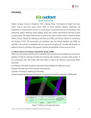 4.0​ ​Glodon
Glodon Company Limited is founded in 1998 in Beijing, China. The products of Glodon have been
widely used in such three major sectors which are house building, industrial engineering and
infrastructure. It helps quantity surveyor in various stages of construction such as cost estimating, value
engineering, project tendering, tender bidding, project post contract administration and final account
re-measurement. The Glodon BIM software available in the market includes Cubicost Takeoff for Rebar
(TRB), Cubicost Takeoff for Mechanical and Electrical (TME) and Cubicost Takeoff for Architecture
and Structure (TAS). 3D measurement and calculation rules like British Standards and UBBL are
available in the software to standardize the way users carry out taking off. Less data and formulae are
required​ ​to​ ​insert​ ​in​ ​calculation​ ​of​ ​the​ ​quantity,​ ​therefore​ ​the​ ​probability​ ​of​ ​error​ ​occurs​ ​are​ ​lower.
4.1​ ​Main​ ​Features​ ​of​ ​Cubicost​ ​Takeoff​ ​for​ ​Rebar​ ​(TRB)
TRB is the only quantity takeoff software embedded with local measurement methods and it extracts the
quantities of rebar by importing local BQ and extracting rebar quantities to generate reports quickly. It
also synchronizes data with Glodon BQ which helps to improve the efficiency of generating tender
documents.
a)​ ​Calculation​ ​with​ ​details​ ​breakdown​ ​and​ ​produce​ ​Rebar​ ​Schedule​ ​for​ ​fabrication​ ​on​ ​site
b)​ ​Import​ ​3D​ ​model​ ​from​ ​TAS​ ​to​ ​calculate​ ​rebar​ ​quantities
c)​ ​Produce​ ​3D​ ​model​ ​by​ ​identifying​ ​CAD​ ​entities
d)​ ​Perform​ ​deductions​ ​automatically​ ​based​ ​on​ ​structural​ ​joints​ ​and​ ​rebar​ ​connections​ ​in​ ​BIM​ ​model
Figure​ ​3.1​ ​Rebar​ ​in​ ​3D​ ​model​ ​with​ ​detail
Taylor’s​ ​University​ ​|​ ​Software​ ​Application​ ​for​ ​Quantity​ ​Surveying​ ​|​​ ​Group​ ​Project​ ​​ ​​ ​​ ​​ ​​ ​​ ​​ ​​ ​​ ​​ ​​ ​​ ​​ ​​ ​​ ​​ ​​ ​​ ​​ ​​ ​​ ​​ ​​ ​​ ​​ ​​ ​​ ​​ ​​ ​​ ​​ ​​ ​​ ​​ ​​ ​​ ​​ ​​ ​​ ​​ ​​ ​​ ​​ ​​ ​​ ​​ ​​ ​​ ​​ ​​ ​​ ​​ ​​ ​​ ​​ ​​ ​​ ​​ ​​ ​​ ​​ ​​ ​​ ​​ ​​ ​​ ​​ ​​ ​​ ​​ ​​ ​​ ​​ ​​ ​​ ​​ ​​ ​​ ​​ ​​ ​​ ​​ ​​ ​​ ​​ ​​ ​​ ​​ ​​ ​​ ​​ ​​ ​​ ​11
 