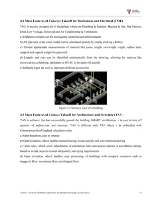 4.2​ ​Main​ ​Features​ ​of​ ​Cubicost​ ​Takeoff​ ​for​ ​Mechanical​ ​and​ ​Electrical​ ​(TME)
TME is mainly designed for 6 disciplines which are Plumbing & Sanitary, Heating & Gas, Fire Service,
Extra​ ​Low​ ​Voltage,​ ​Electrical​ ​and​ ​Air​ ​Conditioning​ ​&​ ​Ventilation.
a)​ ​Different​ ​elements​ ​can​ ​be​ ​intelligently​ ​identified​ ​and​ ​differentiated
b)​ ​All​ ​pipelines​ ​of​ ​the​ ​same​ ​model​ ​can​ ​be​ ​calculated​ ​quickly​ ​by​ ​simply​ ​clicking​ ​a​ ​button
c) Provide appropriate measurements of material like joints, length, overweight length, surface area,
support​ ​and​ ​support​ ​weight​ ​for​ ​pipework
d) Lengths and runs can be identified automatically from the drawing, allowing for services like
electrical​ ​tray,​ ​plumbing,​ ​sprinklers​ ​or​ ​HVAC​ ​to​ ​be​ ​taken​ ​off​ ​quickly
e)​ ​Multiple​ ​logos​ ​are​ ​used​ ​to​ ​represent​ ​different​ ​accessories
Figure​ ​3.2​ ​Sanitary​ ​ware​ ​of​ ​a​ ​building
4.3​ ​Main​ ​Features​ ​of​ ​​Cubicost​​ ​Takeoff​ ​for​ ​Architecture​ ​and​ ​Structure​ ​(TAS)
TAS is software that has successfully passed the building SMART certification; it is used to take off
quantity of architecture and structure. TAS is different with TRB where it is embedded with
Commonwealth​ ​of​ ​England​ ​calculation​ ​rules.
a)​ ​Open​ ​functions,​ ​easy​ ​to​ ​operate
b)​ ​Open​ ​locations,​ ​which​ ​enables​ ​manual​ ​tracing,​ ​locate​ ​quickly​ ​and​ ​convenient​ ​modelling
c) Open rules, which allow adjustments of calculation rules and special options of calculation settings
based​ ​on​ ​actual​ ​projects​ ​to​ ​meet​ ​all​ ​quantity​ ​surveying​ ​requirements
d) Open elevation, which enables easy processing of buildings with complex structures such as
staggered​ ​floor,​ ​mezzanine​ ​floor​ ​and​ ​skipped​ ​floor.
Taylor’s​ ​University​ ​|​ ​Software​ ​Application​ ​for​ ​Quantity​ ​Surveying​ ​|​​ ​Group​ ​Project​ ​​ ​​ ​​ ​​ ​​ ​​ ​​ ​​ ​​ ​​ ​​ ​​ ​​ ​​ ​​ ​​ ​​ ​​ ​​ ​​ ​​ ​​ ​​ ​​ ​​ ​​ ​​ ​​ ​​ ​​ ​​ ​​ ​​ ​​ ​​ ​​ ​​ ​​ ​​ ​​ ​​ ​​ ​​ ​​ ​​ ​​ ​​ ​​ ​​ ​​ ​​ ​​ ​​ ​​ ​​ ​​ ​​ ​​ ​​ ​​ ​​ ​​ ​​ ​​ ​​ ​​ ​​ ​​ ​​ ​​ ​​ ​​ ​​ ​​ ​​ ​​ ​​ ​​ ​​ ​​ ​​ ​​ ​​ ​​ ​​ ​​ ​​ ​​ ​​ ​​ ​​ ​​ ​​ ​12
 