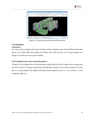 Figure​ ​3.3​ ​Column,​ ​beam​ ​and​ ​slab​ ​in​ ​different​ ​colour
4.4​ ​Limitations
a)​ ​Expensive
It is very costly to purchase the license of Glodon software, therefore many of the QS firm would rather
choose to use other BIM- based taking off software like CostX and Vico as it is much cheaper even
though​ ​two​ ​of​ ​them​ ​are​ ​not​ ​as​ ​good​ ​as​ ​Glodon.
b)​ ​Not​ ​familiarized​ ​by​ ​many​ ​construction​ ​players
Glodon is still considered new in the construction market, there are lack of experts who can make good
use of the software. Training is required for the staffs that are going to work with the software. Not only
that, it is facing problem like updates and improvement frequently since it is a new software, it is not
completely​ ​stable​ ​yet.
Taylor’s​ ​University​ ​|​ ​Software​ ​Application​ ​for​ ​Quantity​ ​Surveying​ ​|​​ ​Group​ ​Project​ ​​ ​​ ​​ ​​ ​​ ​​ ​​ ​​ ​​ ​​ ​​ ​​ ​​ ​​ ​​ ​​ ​​ ​​ ​​ ​​ ​​ ​​ ​​ ​​ ​​ ​​ ​​ ​​ ​​ ​​ ​​ ​​ ​​ ​​ ​​ ​​ ​​ ​​ ​​ ​​ ​​ ​​ ​​ ​​ ​​ ​​ ​​ ​​ ​​ ​​ ​​ ​​ ​​ ​​ ​​ ​​ ​​ ​​ ​​ ​​ ​​ ​​ ​​ ​​ ​​ ​​ ​​ ​​ ​​ ​​ ​​ ​​ ​​ ​​ ​​ ​​ ​​ ​​ ​​ ​​ ​​ ​​ ​​ ​​ ​​ ​​ ​​ ​​ ​​ ​​ ​​ ​​ ​​ ​13
 