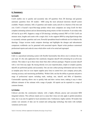 6.​ ​Summary
6.1​ ​CostX
CostX enables one to quickly and accurately take off quantities from 2D drawings and generate
automatic quantities from 3D models / BIM using the most advanced electronic takeoff system
available. Prepare estimates, bills of quantities and tenders easily and all in a fraction of the time and
cost. CostX is Exactal’s top-of-the-range product where more companies are using CostX for their
complete estimating solution and are demonstrating strong returns on their investment. It can reduce take
off time by up to 80%. Supports a range of 2D drawings, including scanned, PDF or CAD. CostX can
measure areas, lengths and counts with a single click. It also supports BIM by using digital design data
to accurately estimate quantities and costs. Powerful spreadsheet based workbooks are live-linked to the
drawings. Unique revision mode compares drawings and highlights the changes and subcontractor
comparison workbooks can be generated with associated reports. Report writer produces customised
professional​ ​reports​ ​and​ ​codes​ ​&​ ​zones​ ​which​ ​allow​ ​work​ ​to​ ​be​ ​sorted​ ​and​ ​regrouped.
6.2​ ​Buildsoft
Cubit is a specialised estimating system with flexible functionality that allows one to estimate the way
you want. It’s the only application that seamlessly integrates takeoff with estimating for an all-in-one
solution. This makes it up to three times faster than other software packages. Pinpoint accurate takeoff
with a view from any angle. By tracing directly over your imported plans, simple or complex quantity
takeoffs are performed quickly and accurately. One can also collect pricing information and save them
as template price lists (or even import supplier price lists) to control how your company prices jobs,
ensuring accuracy and maximising profitability. Within Cubit, one has the ability to generate and print a
range of professional reports including trade, markup, rate, takeoff, and Bills of Quantities.
Customisable reporting allows one to quickly hide and show various items, making it easy to share
different elements of the estimate with a range of people. All reports can be exported in a range of
common​ ​formats.
6.3​ ​Glodon
Cubicost provides the construction industry with a highly efficient, precise and convenient BIM
integrated solution. This software stands out in a sense that it does not only apply to global calculation
rules, but it can also be applied to local calculation rules. Furthermore, highly realistic 3D models that
contain vast amounts of data can be created and cutting-edge technology that deals with multiple
variations​ ​can​ ​be​ ​used.
Taylor’s​ ​University​ ​|​ ​Software​ ​Application​ ​for​ ​Quantity​ ​Surveying​ ​|​​ ​Group​ ​Project​ ​​ ​​ ​​ ​​ ​​ ​​ ​​ ​​ ​​ ​​ ​​ ​​ ​​ ​​ ​​ ​​ ​​ ​​ ​​ ​​ ​​ ​​ ​​ ​​ ​​ ​​ ​​ ​​ ​​ ​​ ​​ ​​ ​​ ​​ ​​ ​​ ​​ ​​ ​​ ​​ ​​ ​​ ​​ ​​ ​​ ​​ ​​ ​​ ​​ ​​ ​​ ​​ ​​ ​​ ​​ ​​ ​​ ​​ ​​ ​​ ​​ ​​ ​​ ​​ ​​ ​​ ​​ ​​ ​​ ​​ ​​ ​​ ​​ ​​ ​​ ​​ ​​ ​​ ​​ ​​ ​​ ​​ ​​ ​​ ​​ ​​ ​​ ​​ ​​ ​​ ​​ ​​ ​​ ​16
 
