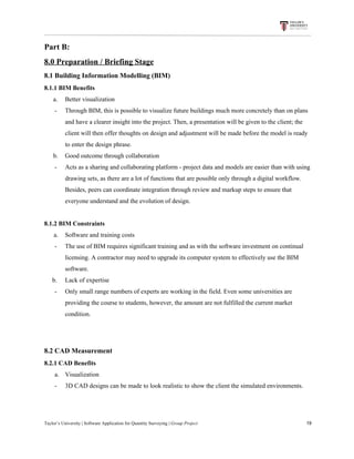 Part​ ​B:
8.0​ ​Preparation​ ​/​ ​Briefing​ ​Stage
8.1​ ​Building​ ​Information​ ​Modelling​ ​(BIM)
8.1.1​ ​BIM​ ​Benefits
​ ​​ ​​ ​​ ​a. Better​ ​visualization
- Through​ ​BIM,​ ​this​ ​is​ ​possible​ ​to​ ​visualize​ ​future​ ​buildings​ ​much​ ​more​ ​concretely​ ​than​ ​on​ ​plans
and​ ​have​ ​a​ ​clearer​ ​insight​ ​into​ ​the​ ​project.​ ​Then,​ ​a​ ​presentation​ ​will​ ​be​ ​given​ ​to​ ​the​ ​client;​ ​the
client​ ​will​ ​then​ ​offer​ ​thoughts​ ​on​ ​design​ ​and​ ​adjustment​ ​will​ ​be​ ​made​ ​before​ ​the​ ​model​ ​is​ ​ready
to​ ​enter​ ​the​ ​design​ ​phrase.
​ ​​ ​​ ​​ ​b. Good​ ​outcome​ ​through​ ​collaboration
- Acts​ ​as​ ​a​ ​sharing​ ​and​ ​collaborating​ ​platform​ ​-​ ​project​ ​data​ ​and​ ​models​ ​are​ ​easier​ ​than​ ​with​ ​using
drawing​ ​sets,​ ​as​ ​there​ ​are​ ​a​ ​lot​ ​of​ ​functions​ ​that​ ​are​ ​possible​ ​only​ ​through​ ​a​ ​digital​ ​workflow.
Besides,​ ​peers​ ​can​ ​coordinate​ ​integration​ ​through​ ​review​ ​and​ ​markup​ ​steps​ ​to​ ​ensure​ ​that
everyone​ ​understand​ ​and​ ​the​ ​evolution​ ​of​ ​design.
8.1.2​ ​BIM​ ​Constraints
​ ​​ ​​ ​​ ​​ ​​ ​a. Software​ ​and​ ​training​ ​costs
- The​ ​use​ ​of​ ​BIM​ ​requires​ ​significant​ ​training​ ​and​ ​as​ ​with​ ​the​ ​software​ ​investment​ ​on​ ​continual
licensing.​ ​A​ ​contractor​ ​may​ ​need​ ​to​ ​upgrade​ ​its​ ​computer​ ​system​ ​to​ ​effectively​ ​use​ ​the​ ​BIM
software.
​ ​​ ​​ ​​ ​​ ​b. Lack​ ​of​ ​expertise
- Only​ ​small​ ​range​ ​numbers​ ​of​ ​experts​ ​are​ ​working​ ​in​ ​the​ ​field.​ ​Even​ ​some​ ​universities​ ​are
providing​ ​the​ ​course​ ​to​ ​students,​ ​however,​ ​the​ ​amount​ ​are​ ​not​ ​fulfilled​ ​the​ ​current​ ​market
condition.
8.2​ ​CAD​ ​Measurement
8.2.1​ ​CAD​ ​Benefits
a. Visualization
- 3D​ ​CAD​ ​designs​ ​can​ ​be​ ​made​ ​to​ ​look​ ​realistic​ ​to​ ​show​ ​the​ ​client​ ​the​ ​simulated​ ​environments.
Taylor’s​ ​University​ ​|​ ​Software​ ​Application​ ​for​ ​Quantity​ ​Surveying​ ​|​​ ​Group​ ​Project​ ​​ ​​ ​​ ​​ ​​ ​​ ​​ ​​ ​​ ​​ ​​ ​​ ​​ ​​ ​​ ​​ ​​ ​​ ​​ ​​ ​​ ​​ ​​ ​​ ​​ ​​ ​​ ​​ ​​ ​​ ​​ ​​ ​​ ​​ ​​ ​​ ​​ ​​ ​​ ​​ ​​ ​​ ​​ ​​ ​​ ​​ ​​ ​​ ​​ ​​ ​​ ​​ ​​ ​​ ​​ ​​ ​​ ​​ ​​ ​​ ​​ ​​ ​​ ​​ ​​ ​​ ​​ ​​ ​​ ​​ ​​ ​​ ​​ ​​ ​​ ​​ ​​ ​​ ​​ ​​ ​​ ​​ ​​ ​​ ​​ ​​ ​​ ​​ ​​ ​​ ​​ ​​ ​​ ​19
 