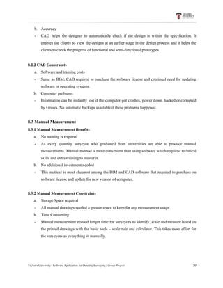 b. Accuracy
- CAD helps the designer to automatically check if the design is within the specification. It
enables the clients to view the designs at an earlier stage in the design process and it helps the
clients​ ​to​ ​check​ ​the​ ​progress​ ​of​ ​functional​ ​and​ ​semi-functional​ ​prototypes.
8.2.2​ ​CAD​ ​Constraints
a. Software​ ​and​ ​training​ ​costs
- Same as BIM, CAD required to purchase the software license and continual need for updating
software​ ​or​ ​operating​ ​systems.
​ ​​ ​​ ​​ ​​ ​​ ​b.​ ​​ ​​ ​​ ​Computer​ ​problems
- Information can be instantly lost if the computer got crashes, power down, hacked or corrupted
by​ ​viruses.​ ​No​ ​automatic​ ​backups​ ​available​ ​if​ ​these​ ​problems​ ​happened.
8.3​ ​Manual​ ​Measurement
8.3.1​ ​Manual​ ​Measurement​ ​Benefits
​ ​​ ​​ ​​ ​​ ​​ ​a. No​ ​training​ ​is​ ​required
- As every quantity surveyor who graduated from universities are able to produce manual
measurements. Manual method is more convenient than using software which required technical
skills​ ​and​ ​extra​ ​training​ ​to​ ​master​ ​it.
​ ​​ ​​ ​​ ​​ ​​ ​b. No​ ​additional​ ​investment​ ​needed
- This method is most cheapest among the BIM and CAD software that required to purchase on
software​ ​license​ ​and​ ​update​ ​for​ ​new​ ​version​ ​of​ ​computer.
8.3.2​ ​Manual​ ​Measurement​ ​Constraints
​ ​​ ​​ ​​ ​​ ​​ ​a. Storage​ ​Space​ ​required
- All​ ​manual​ ​drawings​ ​needed​ ​a​ ​greater​ ​space​ ​to​ ​keep​ ​for​ ​any​ ​measurement​ ​usage.
​ ​​ ​​ ​​ ​​ ​​ ​b. Time​ ​Consuming
- Manual measurement needed longer time for surveyors to identify, scale and measure based on
the printed drawings with the basic tools – scale rule and calculator. This takes more effort for
the​ ​surveyors​ ​as​ ​everything​ ​in​ ​manually.
Taylor’s​ ​University​ ​|​ ​Software​ ​Application​ ​for​ ​Quantity​ ​Surveying​ ​|​​ ​Group​ ​Project​ ​​ ​​ ​​ ​​ ​​ ​​ ​​ ​​ ​​ ​​ ​​ ​​ ​​ ​​ ​​ ​​ ​​ ​​ ​​ ​​ ​​ ​​ ​​ ​​ ​​ ​​ ​​ ​​ ​​ ​​ ​​ ​​ ​​ ​​ ​​ ​​ ​​ ​​ ​​ ​​ ​​ ​​ ​​ ​​ ​​ ​​ ​​ ​​ ​​ ​​ ​​ ​​ ​​ ​​ ​​ ​​ ​​ ​​ ​​ ​​ ​​ ​​ ​​ ​​ ​​ ​​ ​​ ​​ ​​ ​​ ​​ ​​ ​​ ​​ ​​ ​​ ​​ ​​ ​​ ​​ ​​ ​​ ​​ ​​ ​​ ​​ ​​ ​​ ​​ ​​ ​​ ​​ ​​ ​20
 