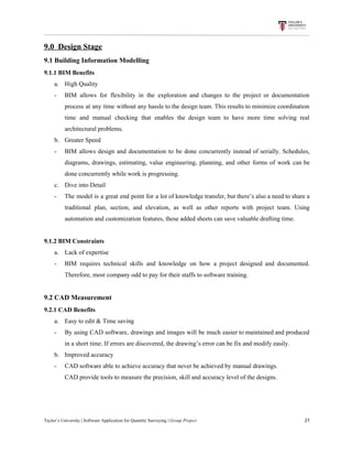 9.0​ ​​ ​Design​ ​Stage
9.1​ ​Building​ ​Information​ ​Modelling
9.1.1​ ​BIM​ ​Benefits
a. High​ ​Quality
- BIM allows for flexibility in the exploration and changes to the project or documentation
process at any time without any hassle to the design team. This results to minimize coordination
time and manual checking that enables the design team to have more time solving real
architectural​ ​problems.
b. Greater​ ​Speed
- BIM allows design and documentation to be done concurrently instead of serially. Schedules,
diagrams, drawings, estimating, value engineering, planning, and other forms of work can be
done​ ​concurrently​ ​while​ ​work​ ​is​ ​progressing.
c. Dive​ ​into​ ​Detail
- The model is a great end point for a lot of knowledge transfer, but there’s also a need to share a
traditional plan, section, and elevation, as well as other reports with project team. Using
automation​ ​and​ ​customization​ ​features,​ ​these​ ​added​ ​sheets​ ​can​ ​save​ ​valuable​ ​drafting​ ​time.
9.1.2​ ​BIM​ ​Constraints
a. Lack​ ​of​ ​expertise
- BIM requires technical skills and knowledge on how a project designed and documented.
Therefore,​ ​most​ ​company​ ​odd​ ​to​ ​pay​ ​for​ ​their​ ​staffs​ ​to​ ​software​ ​training.
9.2​ ​CAD​ ​Measurement
9.2.1​ ​CAD​ ​Benefits
a. Easy​ ​to​ ​edit​ ​&​ ​Time​ ​saving
- By using CAD software, drawings and images will be much easier to maintained and produced
in​ ​a​ ​short​ ​time.​ ​If​ ​errors​ ​are​ ​discovered,​ ​the​ ​drawing’s​ ​error​ ​can​ ​be​ ​fix​ ​and​ ​modify​ ​easily.
b. Improved​ ​accuracy
- CAD​ ​software​ ​able​ ​to​ ​achieve​ ​accuracy​ ​that​ ​never​ ​be​ ​achieved​ ​by​ ​manual​ ​drawings.
CAD​ ​provide​ ​tools​ ​to​ ​measure​ ​the​ ​precision,​ ​skill​ ​and​ ​accuracy​ ​level​ ​of​ ​the​ ​designs.
Taylor’s​ ​University​ ​|​ ​Software​ ​Application​ ​for​ ​Quantity​ ​Surveying​ ​|​​ ​Group​ ​Project​ ​​ ​​ ​​ ​​ ​​ ​​ ​​ ​​ ​​ ​​ ​​ ​​ ​​ ​​ ​​ ​​ ​​ ​​ ​​ ​​ ​​ ​​ ​​ ​​ ​​ ​​ ​​ ​​ ​​ ​​ ​​ ​​ ​​ ​​ ​​ ​​ ​​ ​​ ​​ ​​ ​​ ​​ ​​ ​​ ​​ ​​ ​​ ​​ ​​ ​​ ​​ ​​ ​​ ​​ ​​ ​​ ​​ ​​ ​​ ​​ ​​ ​​ ​​ ​​ ​​ ​​ ​​ ​​ ​​ ​​ ​​ ​​ ​​ ​​ ​​ ​​ ​​ ​​ ​​ ​​ ​​ ​​ ​​ ​​ ​​ ​​ ​​ ​​ ​​ ​​ ​​ ​​ ​​ ​21
 
