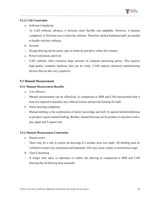 9.2.2​ ​CAD​ ​Constraints
a. Software​ ​Complexity
- As CAD software advance, it becomes more flexible and adaptable. However, it became
complexity to first-time user to learn the software. Therefore, skilled draftsmen/staff are needed
to​ ​handle​ ​with​ ​this​ ​software.
b. Security
- Design​ ​drawing​ ​can​ ​be​ ​easily​ ​copy​ ​or​ ​stolen​ ​by​ ​pen-drive​ ​within​ ​few​ ​minutes.
c. Power​ ​Limitations​ ​and​ ​Cost
- CAD software often consumes large amounts of computer processing power. This requires
high-quality computer hardware that can be costly. CAM requires advanced manufacturing
devices​ ​that​ ​are​ ​also​ ​very​ ​expensive.
9.3​ ​Manual​ ​Measurement
9.3.1​ ​Manual​ ​Measurement​ ​Benefits
a. Cost​ ​effective
- Manual measurement can be effectively in comparison to BIM and CAD measurement that it
does​ ​not​ ​required​ ​to​ ​purchase​ ​any​ ​software​ ​license​ ​and​ ​provide​ ​training​ ​for​ ​staff.
b. Easier​ ​drawing​ ​completion
- Manual drafting is the combination of talent, knowledge and skill. It required skilled draftsman
to produce a good manual drafting. Besides, manual drawing can be produce in anywhere with a
pen,​ ​paper​ ​and​ ​T-square​ ​rule.
9.3.2​ ​Manual​ ​Measurement​ ​Constraints
a. Human​ ​errors
- There may be a risk to redraw all drawings if a mistake error was made. All drafting must be
verified​ ​in​ ​correct​ ​size,​ ​dimension​ ​and​ ​alignment.​ ​This​ ​may​ ​cause​ ​a​ ​delay​ ​to​ ​construction​ ​stage.
b. Time​ ​Consuming
- A longer time takes to reproduce or redraw the drawing in comparison to BIM and CAD
drawing​ ​that​ ​all​ ​drawing​ ​done​ ​manually.
Taylor’s​ ​University​ ​|​ ​Software​ ​Application​ ​for​ ​Quantity​ ​Surveying​ ​|​​ ​Group​ ​Project​ ​​ ​​ ​​ ​​ ​​ ​​ ​​ ​​ ​​ ​​ ​​ ​​ ​​ ​​ ​​ ​​ ​​ ​​ ​​ ​​ ​​ ​​ ​​ ​​ ​​ ​​ ​​ ​​ ​​ ​​ ​​ ​​ ​​ ​​ ​​ ​​ ​​ ​​ ​​ ​​ ​​ ​​ ​​ ​​ ​​ ​​ ​​ ​​ ​​ ​​ ​​ ​​ ​​ ​​ ​​ ​​ ​​ ​​ ​​ ​​ ​​ ​​ ​​ ​​ ​​ ​​ ​​ ​​ ​​ ​​ ​​ ​​ ​​ ​​ ​​ ​​ ​​ ​​ ​​ ​​ ​​ ​​ ​​ ​​ ​​ ​​ ​​ ​​ ​​ ​​ ​​ ​​ ​​ ​22
 