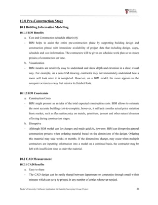 10.0​ ​Pre-Construction​ ​Stage
10.1​ ​Building​ ​Information​ ​Modelling
10.1.1​ ​BIM​ ​Benefits
a. Cost​ ​and​ ​Construction​ ​schedule​ ​effectively
- BIM helps to assist the entire pre-construction phase by supporting building design and
construction phrase with immediate availability of project data that including design, scope,
schedule and cost information. The contractors will be given on schedule work plan so to ensure
process​ ​of​ ​construction​ ​on​ ​time.
b. Visualization
- BIM models are relatively easy to understand and show depth and elevation in a clear, visual
way. For example, on a non-BIM drawing, contractor may not immediately understand how a
room will look once it is completed. However, on a BIM model, the room appears on the
computer​ ​screen​ ​in​ ​a​ ​way​ ​that​ ​mimics​ ​its​ ​finished​ ​look.
10.1.2​ ​BIM​ ​Constraints
a. Construction​ ​Costs
- BIM might present as an idea of the total expected construction costs. BIM allows to estimate
the most accurate building cost-to-complete, however, it will not consider actual price variation
from market, such as fluctuation price on metals, petroleum, cement and other natural disasters
affecting​ ​during​ ​construction​ ​stages.
b. Disruptive
- Although BIM model can do changes and made quickly, however, BIM can disrupt the general
construction process when ordering material based on the dimensions of the design. Ordering
this material may take weeks or months. If the dimensions change, may occur when multiple
contractors are inputting information into a model on a continual basis, the contractor may be
left​ ​with​ ​insufficient​ ​time​ ​to​ ​order​ ​the​ ​material.
10.2​ ​CAD​ ​Measurement
10.2.1​ ​CAD​ ​Benefits
a.​ ​​ ​​ ​​ ​Easy​ ​to​ ​share
- The CAD design can be easily shared between department or companies through email within
minutes​ ​which​ ​can​ ​save​ ​be​ ​printed​ ​in​ ​any​ ​number​ ​of​ ​copies​ ​whenever​ ​needed.
Taylor’s​ ​University​ ​|​ ​Software​ ​Application​ ​for​ ​Quantity​ ​Surveying​ ​|​​ ​Group​ ​Project​ ​​ ​​ ​​ ​​ ​​ ​​ ​​ ​​ ​​ ​​ ​​ ​​ ​​ ​​ ​​ ​​ ​​ ​​ ​​ ​​ ​​ ​​ ​​ ​​ ​​ ​​ ​​ ​​ ​​ ​​ ​​ ​​ ​​ ​​ ​​ ​​ ​​ ​​ ​​ ​​ ​​ ​​ ​​ ​​ ​​ ​​ ​​ ​​ ​​ ​​ ​​ ​​ ​​ ​​ ​​ ​​ ​​ ​​ ​​ ​​ ​​ ​​ ​​ ​​ ​​ ​​ ​​ ​​ ​​ ​​ ​​ ​​ ​​ ​​ ​​ ​​ ​​ ​​ ​​ ​​ ​​ ​​ ​​ ​​ ​​ ​​ ​​ ​​ ​​ ​​ ​​ ​​ ​​ ​23
 