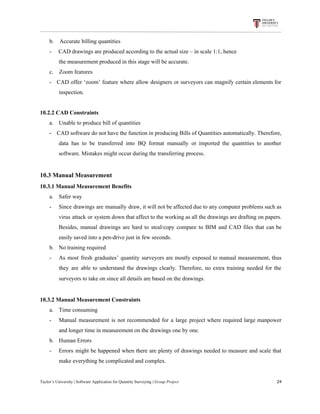 b.​ ​​ ​​ ​​ ​Accurate​ ​billing​ ​quantities
-​ ​​ ​​ ​​ ​​ ​CAD​ ​drawings​ ​are​ ​produced​ ​according​ ​to​ ​the​ ​actual​ ​size​ ​–​ ​in​ ​scale​ ​1:1,​ ​hence
the​ ​measurement​ ​produced​ ​in​ ​this​ ​stage​ ​will​ ​be​ ​accurate.
c.​ ​​ ​​ ​​ ​Zoom​ ​features
- CAD offer ‘zoom’ feature where allow designers or surveyors can magnify certain elements for
inspection.
10.2.2​ ​CAD​ ​Constraints
a.​​ ​​ ​​ ​​ ​​ ​​ ​​Unable​ ​to​ ​produce​ ​bill​ ​of​ ​quantities
- ​CAD software do not have the function in producing Bills of Quantities automatically. Therefore,
data has to be transferred into BQ format manually or imported the quantities to another
software.​ ​Mistakes​ ​might​ ​occur​ ​during​ ​the​ ​transferring​ ​process.
10.3​ ​Manual​ ​Measurement
10.3.1​ ​Manual​ ​Measurement​ ​Benefits
a. Safer​ ​way
- Since drawings are manually draw, it will not be affected due to any computer problems such as
virus attack or system down that affect to the working as all the drawings are drafting on papers.
Besides, manual drawings are hard to steal/copy compare to BIM and CAD files that can be
easily​ ​saved​ ​into​ ​a​ ​pen-drive​ ​just​ ​in​ ​few​ ​seconds.
b. No​ ​training​ ​required
- As most fresh graduates’ quantity surveyors are mostly exposed to manual measurement, thus
they are able to understand the drawings clearly. Therefore, no extra training needed for the
surveyors​ ​to​ ​take​ ​on​ ​since​ ​all​ ​details​ ​are​ ​based​ ​on​ ​the​ ​drawings.
10.3.2​ ​Manual​ ​Measurement​ ​Constraints
a. Time​ ​consuming
- Manual measurement is not recommended for a large project where required large manpower
and​ ​longer​ ​time​ ​in​ ​measurement​ ​on​ ​the​ ​drawings​ ​one​ ​by​ ​one.
b. Human​ ​Errors
- Errors might be happened when there are plenty of drawings needed to measure and scale that
make​ ​everything​ ​be​ ​complicated​ ​and​ ​complex.
Taylor’s​ ​University​ ​|​ ​Software​ ​Application​ ​for​ ​Quantity​ ​Surveying​ ​|​​ ​Group​ ​Project​ ​​ ​​ ​​ ​​ ​​ ​​ ​​ ​​ ​​ ​​ ​​ ​​ ​​ ​​ ​​ ​​ ​​ ​​ ​​ ​​ ​​ ​​ ​​ ​​ ​​ ​​ ​​ ​​ ​​ ​​ ​​ ​​ ​​ ​​ ​​ ​​ ​​ ​​ ​​ ​​ ​​ ​​ ​​ ​​ ​​ ​​ ​​ ​​ ​​ ​​ ​​ ​​ ​​ ​​ ​​ ​​ ​​ ​​ ​​ ​​ ​​ ​​ ​​ ​​ ​​ ​​ ​​ ​​ ​​ ​​ ​​ ​​ ​​ ​​ ​​ ​​ ​​ ​​ ​​ ​​ ​​ ​​ ​​ ​​ ​​ ​​ ​​ ​​ ​​ ​​ ​​ ​​ ​​ ​24
 