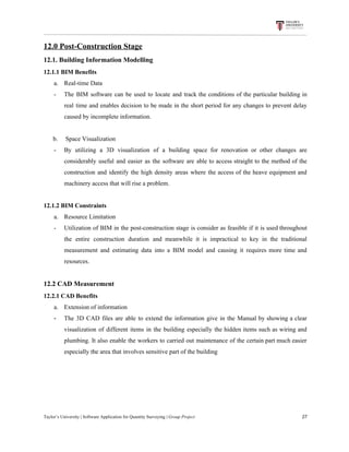 12.0​ ​Post-Construction​ ​Stage
12.1.​ ​Building​ ​Information​ ​Modelling
12.1.1​ ​BIM​ ​Benefits
a. Real-time​ ​Data
- The BIM software can be used to locate and track the conditions of the particular building in
real time and enables decision to be made in the short period for any changes to prevent delay
caused​ ​by​ ​incomplete​ ​information.
​ ​​ ​​ ​​ ​​ ​​ ​b.​ ​​ ​​ ​​ ​​ ​Space​ ​Visualization
- By utilizing a 3D visualization of a building space for renovation or other changes are
considerably useful and easier as the software are able to access straight to the method of the
construction and identify the high density areas where the access of the heave equipment and
machinery​ ​access​ ​that​ ​will​ ​rise​ ​a​ ​problem.
12.1.2​ ​BIM​ ​Constraints
a. Resource​ ​Limitation
- Utilization of BIM in the post-construction stage is consider as feasible if it is used throughout
the entire construction duration and meanwhile it is impractical to key in the traditional
measurement and estimating data into a BIM model and causing it requires more time and
resources.
12.2​ ​CAD​ ​Measurement
12.2.1​ ​CAD​ ​Benefits
a. Extension​ ​of​ ​information
- The 3D CAD files are able to extend the information give in the Manual by showing a clear
visualization of different items in the building especially the hidden items such as wiring and
plumbing. It also enable the workers to carried out maintenance of the certain part much easier
especially​ ​the​ ​area​ ​that​ ​involves​ ​sensitive​ ​part​ ​of​ ​the​ ​building
Taylor’s​ ​University​ ​|​ ​Software​ ​Application​ ​for​ ​Quantity​ ​Surveying​ ​|​​ ​Group​ ​Project​ ​​ ​​ ​​ ​​ ​​ ​​ ​​ ​​ ​​ ​​ ​​ ​​ ​​ ​​ ​​ ​​ ​​ ​​ ​​ ​​ ​​ ​​ ​​ ​​ ​​ ​​ ​​ ​​ ​​ ​​ ​​ ​​ ​​ ​​ ​​ ​​ ​​ ​​ ​​ ​​ ​​ ​​ ​​ ​​ ​​ ​​ ​​ ​​ ​​ ​​ ​​ ​​ ​​ ​​ ​​ ​​ ​​ ​​ ​​ ​​ ​​ ​​ ​​ ​​ ​​ ​​ ​​ ​​ ​​ ​​ ​​ ​​ ​​ ​​ ​​ ​​ ​​ ​​ ​​ ​​ ​​ ​​ ​​ ​​ ​​ ​​ ​​ ​​ ​​ ​​ ​​ ​​ ​​ ​27
 