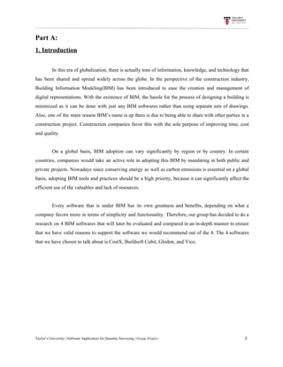 Part​ ​A:
1.​ ​Introduction
In this era of globalization, there is actually tons of information, knowledge, and technology that
has been shared and spread widely across the globe. In the perspective of the construction industry,
Building Information Modeling(BIM) has been introduced to ease the creation and management of
digital representations. With the existence of BIM, the hassle for the process of designing a building is
minimized as it can be done with just any BIM softwares rather than using separate sets of drawings.
Also, one of the main reason BIM’s name is up there is due to being able to share with other parties in a
construction project. Construction companies favor this with the sole purpose of improving time, cost
and​ ​quality.
On a global basis, BIM adoption can vary significantly by region or by country. In certain
countries, companies would take an active role in adopting this BIM by mandating in both public and
private projects. Nowadays since conserving energy as well as carbon emissions is essential on a global
basis, adopting BIM tools and practices should be a high priority, because it can significantly affect the
efficient​ ​use​ ​of​ ​the​ ​valuables​ ​and​ ​lack​ ​of​ ​resources.
Every software that is under BIM has its own greatness and benefits, depending on what a
company favors more in terms of simplicity and functionality. Therefore, our group has decided to do a
research on 4 BIM softwares that will later be evaluated and compared in an in-depth manner to ensure
that we have valid reasons to support the software we would recommend out of the 4. The 4 softwares
that​ ​we​ ​have​ ​chosen​ ​to​ ​talk​ ​about​ ​is​ ​CostX,​ ​Buildsoft​ ​Cubit,​ ​Glodon,​ ​and​ ​Vico.
Taylor’s​ ​University​ ​|​ ​Software​ ​Application​ ​for​ ​Quantity​ ​Surveying​ ​|​​ ​Group​ ​Project​ ​​ ​​ ​​ ​​ ​​ ​​ ​​ ​​ ​​ ​​ ​​ ​​ ​​ ​​ ​​ ​​ ​​ ​​ ​​ ​​ ​​ ​​ ​​ ​​ ​​ ​​ ​​ ​​ ​​ ​​ ​​ ​​ ​​ ​​ ​​ ​​ ​​ ​​ ​​ ​​ ​​ ​​ ​​ ​​ ​​ ​​ ​​ ​​ ​​ ​​ ​​ ​​ ​​ ​​ ​​ ​​ ​​ ​​ ​​ ​​ ​​ ​​ ​​ ​​ ​​ ​​ ​​ ​​ ​​ ​​ ​​ ​​ ​​ ​​ ​​ ​​ ​​ ​​ ​​ ​​ ​​ ​​ ​​ ​​ ​​ ​​ ​​ ​​ ​​ ​​ ​​ ​​ ​​ ​2
 