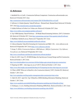 12.​ ​References
1.​ ​BuildSoft​ ​Pro​ ​vs​ ​CostX​ ​-​ ​Construction​ ​Software​ ​Comparison.​ ​Construction.softwareinsider.com.
Retrieved​ ​10​ ​October​ ​2017,​ ​from
http://construction.softwareinsider.com/compare/204-345/BuildSoft-Pro-vs-CostX
2.​ ​Software,​ ​G.​ ​Glodon​ ​Quantity​ ​Takeoff​ ​Software​ ​-​ ​Mustard​ ​Seed.​ ​Mustard​ ​Seed.​ ​Retrieved​ ​10​ ​October
2017,​ ​from​ ​​http://mseedsystems.com/product/glodon/
3.​ ​Golden​ ​Software​ ​in​ ​Forbes​ ​List.​ ​Forbes.com.​ ​Retrieved​ ​10​ ​October​ ​2017,​ ​from
https://www.forbes.com/companies/glodon-software/#
4.​ ​Top​ ​5​ ​BIM​ ​Quantity​ ​Takeoff​ ​Software​ ​–​ ​3D​ ​Model​ ​Based​ ​Estimating​ ​Solutions.​ ​(2017).​ ​Estimation
QS.​ ​Retrieved​ ​10​ ​October​ ​2017,​ ​from​ ​​http://estimationqs.com/top-5-bim-quantity-takeoff-software/
5.​ ​​MudShark.​ ​Buildsoft.com.au.​ ​Retrieved​ ​27​ ​September​ ​2017,​ ​from
https://www.buildsoft.com.au/mudshark-earthwork-software
6.​ ​​Cubicost​ ​Quantity​ ​Takeoff​ ​&​ ​Estimating​ ​for​ ​Construction​ ​and​ ​M&E​ ​|​ ​UK.​ ​.​ ​www.cubicost.co.uk.
Retrieved​ ​28​ ​September​ ​2017,​ ​from​​ ​​https://www.cubicost.co.uk/tme
7.​ ​​Group,​ ​T.​ ​(2016).​ ​​Construction​ ​Software​ ​|​ ​BIM​ ​Software​ ​|​ ​BIM​ ​for​ ​Construction​ ​|​ ​Vico​ ​Software​.
Vicosoftware.com​.​ ​Retrieved​ ​30​ ​September​ ​2017,​ ​from
http://www.vicosoftware.com/bim-for-construction-software-products
8.​ ​Patel,​ ​H.​ ​(2017,​ ​June​ ​27).​ ​5D​ ​BIM​ ​Bridges​ ​the​ ​Gap​ ​between​ ​Concept​ ​Design​ ​and​ ​Pre-Construction.
Retrieved​ ​October​ ​3,​ ​2017,​ ​from
http://www.hitechcaddservices.com/news/5d-bim-bridges-gap-concept-design-pre-construction/
9.​ ​Preparing​ ​for​ ​BIM​ ​–​ ​what​ ​stage​ ​are​ ​you​ ​at?​ ​(2017).​ ​Retrieved​ ​October​ ​3,​ ​2017,​ ​from
https://www.riba-insight.com/monthlyBriefing/16-07/preparing-for-bim-what-stage-are-you-at.asp
10.​ ​What​ ​is​ ​BIM?​ ​What​ ​are​ ​its​ ​Benefits​ ​to​ ​the​ ​Construction​ ​Industry?​ ​(2017,​ ​October​ ​05).​ ​Retrieved
October​ ​7,​ ​2017,​ ​from
http://www.aproplan.com/blog/quality-management-plan-construction/what-is-bim
11.​ ​Ball,​ ​M.​ ​(2017,​ ​April​ ​26).​ ​Top​ ​10​ ​Benefits​ ​of​ ​BIM​ ​(Building​ ​Information​ ​Modeling).​ ​Retrieved
October​ ​1,​ ​2017,​ ​from
https://www.autodesk.com/redshift/building-information-modeling-top-10-benefits-of-bim/
12.​ ​Rodriguez,​ ​J.​ ​(n.d.).​ ​Building​ ​Information​ ​Modeling​ ​(BIM)​ ​Risks.​ ​Retrieved​ ​October​ ​2,​ ​2017,​ ​from
https://www.thebalance.com/building-information-modeling-risks-845093
Taylor’s​ ​University​ ​|​ ​Software​ ​Application​ ​for​ ​Quantity​ ​Surveying​ ​|​​ ​Group​ ​Project​ ​​ ​​ ​​ ​​ ​​ ​​ ​​ ​​ ​​ ​​ ​​ ​​ ​​ ​​ ​​ ​​ ​​ ​​ ​​ ​​ ​​ ​​ ​​ ​​ ​​ ​​ ​​ ​​ ​​ ​​ ​​ ​​ ​​ ​​ ​​ ​​ ​​ ​​ ​​ ​​ ​​ ​​ ​​ ​​ ​​ ​​ ​​ ​​ ​​ ​​ ​​ ​​ ​​ ​​ ​​ ​​ ​​ ​​ ​​ ​​ ​​ ​​ ​​ ​​ ​​ ​​ ​​ ​​ ​​ ​​ ​​ ​​ ​​ ​​ ​​ ​​ ​​ ​​ ​​ ​​ ​​ ​​ ​​ ​​ ​​ ​​ ​​ ​​ ​​ ​​ ​​ ​​ ​​ ​29
 