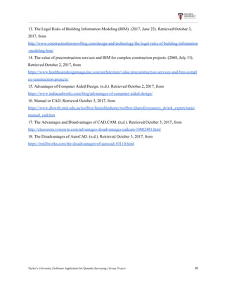 13.​ ​The​ ​Legal​ ​Risks​ ​of​ ​Building​ ​Information​ ​Modeling​ ​(BIM).​ ​(2017,​ ​June​ ​22).​ ​Retrieved​ ​October​ ​3,
2017,​ ​from
http://www.constructionlawnowblog.com/design-and-technology/the-legal-risks-of-building-information
-modeling-bim/
14.​ ​The​ ​value​ ​of​ ​preconstruction​ ​services​ ​and​ ​BIM​ ​for​ ​complex​ ​construction​ ​projects.​ ​(2008,​ ​July​ ​31).
Retrieved​ ​October​ ​2,​ ​2017,​ ​from
https://www.healthcaredesignmagazine.com/architecture/value-preconstruction-services-and-bim-compl
ex-construction-projects/
15.​ ​Advantages​ ​of​ ​Computer​ ​Aided​ ​Design.​ ​(n.d.).​ ​Retrieved​ ​October​ ​2,​ ​2017,​ ​from
https://www.indiacadworks.com/blog/advantages-of-computer-aided-design/
16.​ ​Manual​ ​or​ ​CAD.​ ​Retrieved​ ​October​ ​3,​ ​2017,​ ​from
https://www.dlsweb.rmit.edu.au/toolbox/furnishindustry/toolbox/shared/resources_dr/ask_expert/tania/
manual_cad.htm
17.​ ​The​ ​Advantages​ ​and​ ​Disadvantages​ ​of​ ​CAD.CAM.​ ​(n.d.).​ ​Retrieved​ ​October​ ​3,​ ​2017,​ ​from
http://classroom.synonym.com/advantages-disadvantages-cadcam-10002481.html
18.​ ​The​ ​Disadvantages​ ​of​ ​AutoCAD.​ ​(n.d.).​ ​Retrieved​ ​October​ ​3,​ ​2017,​ ​from
https://itstillworks.com/the-disadvantages-of-autocad-10110.html
Taylor’s​ ​University​ ​|​ ​Software​ ​Application​ ​for​ ​Quantity​ ​Surveying​ ​|​​ ​Group​ ​Project​ ​​ ​​ ​​ ​​ ​​ ​​ ​​ ​​ ​​ ​​ ​​ ​​ ​​ ​​ ​​ ​​ ​​ ​​ ​​ ​​ ​​ ​​ ​​ ​​ ​​ ​​ ​​ ​​ ​​ ​​ ​​ ​​ ​​ ​​ ​​ ​​ ​​ ​​ ​​ ​​ ​​ ​​ ​​ ​​ ​​ ​​ ​​ ​​ ​​ ​​ ​​ ​​ ​​ ​​ ​​ ​​ ​​ ​​ ​​ ​​ ​​ ​​ ​​ ​​ ​​ ​​ ​​ ​​ ​​ ​​ ​​ ​​ ​​ ​​ ​​ ​​ ​​ ​​ ​​ ​​ ​​ ​​ ​​ ​​ ​​ ​​ ​​ ​​ ​​ ​​ ​​ ​​ ​​ ​30
 