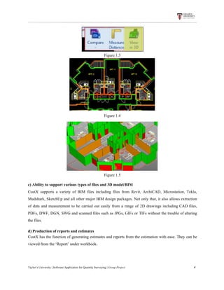 Figure​ ​1.3
Figure​ ​1.4
Figure​ ​1.5
c)​ ​Ability​ ​to​ ​support​ ​various​ ​types​ ​of​ ​files​ ​and​ ​3D​ ​model/BIM
CostX supports a variety of BIM files including files from Revit, ArchiCAD, Microstation, Tekla,
Mudshark, SketchUp and all other major BIM design packages. Not only that, it also allows extraction
of data and measurement to be carried out easily from a range of 2D drawings including CAD files,
PDFs, DWF, DGN, SWG and scanned files such as JPGs, GIFs or TIFs without the trouble of altering
the​ ​files.
d)​ ​Production​ ​of​ ​reports​ ​and​ ​estimates
CostX has the function of generating estimates and reports from the estimation with ease. They can be
viewed​ ​from​ ​the​ ​‘Report’​ ​under​ ​workbook.
Taylor’s​ ​University​ ​|​ ​Software​ ​Application​ ​for​ ​Quantity​ ​Surveying​ ​|​​ ​Group​ ​Project​ ​​ ​​ ​​ ​​ ​​ ​​ ​​ ​​ ​​ ​​ ​​ ​​ ​​ ​​ ​​ ​​ ​​ ​​ ​​ ​​ ​​ ​​ ​​ ​​ ​​ ​​ ​​ ​​ ​​ ​​ ​​ ​​ ​​ ​​ ​​ ​​ ​​ ​​ ​​ ​​ ​​ ​​ ​​ ​​ ​​ ​​ ​​ ​​ ​​ ​​ ​​ ​​ ​​ ​​ ​​ ​​ ​​ ​​ ​​ ​​ ​​ ​​ ​​ ​​ ​​ ​​ ​​ ​​ ​​ ​​ ​​ ​​ ​​ ​​ ​​ ​​ ​​ ​​ ​​ ​​ ​​ ​​ ​​ ​​ ​​ ​​ ​​ ​​ ​​ ​​ ​​ ​​ ​​ ​4
 
