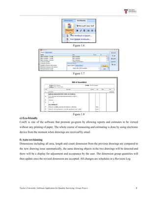 Figure​ ​1.6
Figure​ ​1.7
Figure​ ​1.8
e)​ ​Eco-friendly
CostX is one of the software that promote go-green by allowing reports and estimates to be viewed
without any printing of paper. The whole course of measuring and estimating is done by using electronic
device​ ​from​ ​the​ ​moment​ ​when​ ​drawings​ ​are​ ​received​ ​by​ ​email.
f)​ ​Auto-revisioning
Dimensions including all area, length and count dimension from the previous drawings are compared to
the new drawing issue automatically, the same drawing objects in the two drawings will be detected and
there will be a display for adjustment and acceptance by the user. The dimension group quantities will
then​ ​update​ ​once​ ​the​ ​revised​ ​dimension​ ​are​ ​accepted.​ ​All​ ​changes​ ​are​ ​schedules​ ​in​ ​a​ ​Revision​ ​Log.
Taylor’s​ ​University​ ​|​ ​Software​ ​Application​ ​for​ ​Quantity​ ​Surveying​ ​|​​ ​Group​ ​Project​ ​​ ​​ ​​ ​​ ​​ ​​ ​​ ​​ ​​ ​​ ​​ ​​ ​​ ​​ ​​ ​​ ​​ ​​ ​​ ​​ ​​ ​​ ​​ ​​ ​​ ​​ ​​ ​​ ​​ ​​ ​​ ​​ ​​ ​​ ​​ ​​ ​​ ​​ ​​ ​​ ​​ ​​ ​​ ​​ ​​ ​​ ​​ ​​ ​​ ​​ ​​ ​​ ​​ ​​ ​​ ​​ ​​ ​​ ​​ ​​ ​​ ​​ ​​ ​​ ​​ ​​ ​​ ​​ ​​ ​​ ​​ ​​ ​​ ​​ ​​ ​​ ​​ ​​ ​​ ​​ ​​ ​​ ​​ ​​ ​​ ​​ ​​ ​​ ​​ ​​ ​​ ​​ ​​ ​5
 