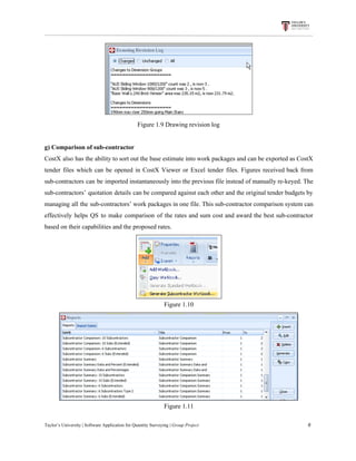 Figure​ ​1.9​ ​Drawing​ ​revision​ ​log
g)​ ​Comparison​ ​of​ ​sub-contractor
CostX also has the ability to sort out the base estimate into work packages and can be exported as CostX
tender files which can be opened in CostX Viewer or Excel tender files. Figures received back from
sub-contractors can be imported instantaneously into the previous file instead of manually re-keyed. The
sub-contractors’ quotation details can be compared against each other and the original tender budgets by
managing all the sub-contractors’ work packages in one file. This sub-contractor comparison system can
effectively helps QS to make comparison of the rates and sum cost and award the best sub-contractor
based​ ​on​ ​their​ ​capabilities​ ​and​ ​the​ ​proposed​ ​rates.
Figure​ ​1.10
Figure​ ​1.11
Taylor’s​ ​University​ ​|​ ​Software​ ​Application​ ​for​ ​Quantity​ ​Surveying​ ​|​​ ​Group​ ​Project​ ​​ ​​ ​​ ​​ ​​ ​​ ​​ ​​ ​​ ​​ ​​ ​​ ​​ ​​ ​​ ​​ ​​ ​​ ​​ ​​ ​​ ​​ ​​ ​​ ​​ ​​ ​​ ​​ ​​ ​​ ​​ ​​ ​​ ​​ ​​ ​​ ​​ ​​ ​​ ​​ ​​ ​​ ​​ ​​ ​​ ​​ ​​ ​​ ​​ ​​ ​​ ​​ ​​ ​​ ​​ ​​ ​​ ​​ ​​ ​​ ​​ ​​ ​​ ​​ ​​ ​​ ​​ ​​ ​​ ​​ ​​ ​​ ​​ ​​ ​​ ​​ ​​ ​​ ​​ ​​ ​​ ​​ ​​ ​​ ​​ ​​ ​​ ​​ ​​ ​​ ​​ ​​ ​​ ​6
 