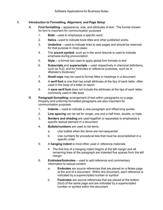 Software Applications for Business Notes 


I.    Introduction to Formatting, Alignment, and Page Setup 
      A.    Font formatting – appearance, size, and attributes of text.  The format chosen 
            for font is important for communication purposes 
            1.     Bold – used to emphasize a specific word 
            2.     Italics –used to indicate book titles and other published works 
            3.     Underline – used to indicate links to web pages and should be reserved 
                   for that purpose in most cases 
            4.     The accent symbol, such as in the word résumé is used to indicate 
                   emphasis during pronunciation 
            5.     Style – a format tool used to apply global font formats to text 
            6.     Subscripts and superscripts – used respectively in chemical definitions, 
                   such as H2O, and for footnotes or reference purposes, such as in 
                                       1 
                   Webster’s Dicitonary 
            7.     Small caps may be used to format titles or headings in a document 
            8.     A serif font is one that has small attributes at the tips of each letter, often 
                   used in the body of a letter or report 
            9.     A sans serif font does not include the attributes at the tips of each letter, 
                   commonly used in title texts 
      B.    Paragraph formatting–arrangement of text within paragraphs on a page 
            Properly and uniformly formatted paragraphs are also important for 
            communication purposes 
            1.     Indents – used to indicate a new paragraph and offset long quotes 
            2.     Line spacing can be set for single, one and a half lines, double, or triple 
            3.     Borders and shading are used together or separately to emphasize a 
                   specific textual element in a document 
            4.     Bullets/numbers are used to list items 
                   a.       Use bullets when the items are non­sequential 
                   b.       Use numbers for procedural lists that must be accomplished in a 
                            specific order 
            5.     A hanging indent is most often used in reference materials 
                   •  The first line of a hanging indent begins at the left margin and all 
                         remaining lines of the paragraph are indented five spaces from the left 
                         margin 
            6.     Endnotes/footnotes – used to add reference and commentary 
                   information to textual content 
                   a.       Endnotes are source references that are placed on a Notes page 
                            at the end of a document.  Within the document, each reference is 
                            indicated by a superscripted number or symbol 
                   b.       Footnotes are source references that are placed at the bottom 
                            (foot) of the same page and are indicated by a superscripted 
                            number or symbol within the document
 