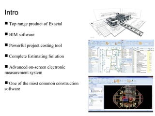 Intro
 Top range product of Exactal
 BIM software
 Powerful project costing tool
 Complete Estimating Solution
 Advanced on-screen electronic
measurement system
 One of the most common construction
software
 