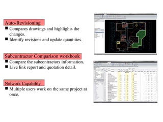 Auto-Revisioning
 Compares drawings and highlights the
changes.
 Identify revisions and update quantities.
Subcontractor Comparison workbook
 Compare the subcontractors information.
 Live link report and quotation detail.
Network Capability
 Multiple users work on the same project at
once.
 