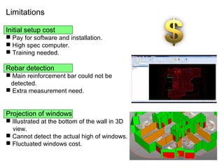 Limitations
Initial setup cost
 Pay for software and installation.
 High spec computer.
 Training needed.
Rebar detection
 Main reinforcement bar could not be
detected.
 Extra measurement need.
Projection of windows
 Illustrated at the bottom of the wall in 3D
view.
 Cannot detect the actual high of windows.
 Fluctuated windows cost.
 