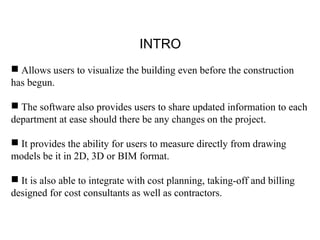 INTRO
 Allows users to visualize the building even before the construction
has begun.
 The software also provides users to share updated information to each
department at ease should there be any changes on the project.
 It provides the ability for users to measure directly from drawing
models be it in 2D, 3D or BIM format.
 It is also able to integrate with cost planning, taking-off and billing
designed for cost consultants as well as contractors.
 