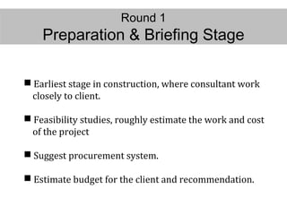 Round 1
Preparation & Briefing Stage
 Earliest stage in construction, where consultant work
closely to client.
 Feasibility studies, roughly estimate the work and cost
of the project
 Suggest procurement system.
 Estimate budget for the client and recommendation.
 