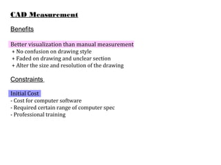 CAD Measurement
Benefits
Better visualization than manual measurement
+ No confusion on drawing style
+ Faded on drawing and unclear section
+ Alter the size and resolution of the drawing
Constraints
Initial Cost
- Cost for computer software
- Required certain range of computer spec
- Professional training
 