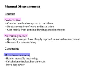 Manual Measurement
Benefits
Cost effective
+ Cheapest method compared to the others
+ No extra cost for software and installation
+ Cost mainly from printing drawings and dimensions
No training needed
+ Quantity surveyor have already exposed to manual measurement
+ No need for extra training
Constraints
More time consuming
- Human manually measuring
- Calculation mistakes, human errors
- More manpower
 