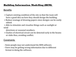 Building Information Modelling (BIM)
Benefits
+ Capture existing condition of the site so that the team will
have a good idea on how they should design the building.
+ Reduce wastage of drawing papers since designs can be easily
edited.
+ Able to stimulate and visualize things such as sunlight or
wind
directions or seasonal weathers.
+ Clashes of electrical circuit can be detected early in the beams
or slabs thus, avoiding conflict.
Constraints
- Some people may not understand the BIM software.
- Users may be getting wrong information due to different
format in doing the software.
 
