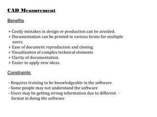 CAD Measurement
Benefits
+ Costly mistakes in design or production can be avoided.
+ Documentation can be printed in various forms for multiple
users.
+ Ease of document reproduction and cloning
+ Visualization of complex technical elements
+ Clarity of documentation.
+ Easier to apply new ideas.
Constraints
- Requires training to be knowledgeable in the software
- Some people may not understand the software
- Users may be getting wrong information due to different -
format in doing the software
 