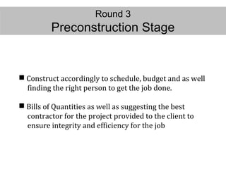 Round 3
Preconstruction Stage
 Construct accordingly to schedule, budget and as well
finding the right person to get the job done.
 Bills of Quantities as well as suggesting the best
contractor for the project provided to the client to
ensure integrity and efficiency for the job
 