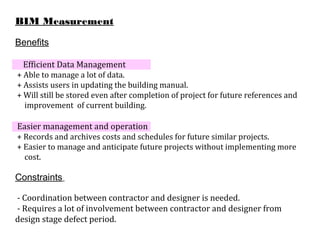 BIM Measurement
Benefits
Efficient Data Management
+ Able to manage a lot of data.
+ Assists users in updating the building manual.
+ Will still be stored even after completion of project for future references and
improvement of current building.
Easier management and operation
+ Records and archives costs and schedules for future similar projects.
+ Easier to manage and anticipate future projects without implementing more
cost.
Constraints
- Coordination between contractor and designer is needed.
- Requires a lot of involvement between contractor and designer from
design stage defect period.
 