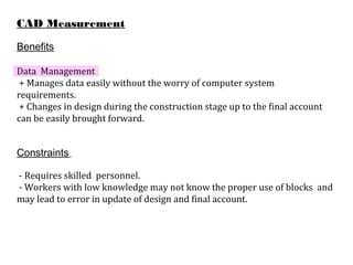 CAD Measurement
Benefits
Data Management
+ Manages data easily without the worry of computer system
requirements.
+ Changes in design during the construction stage up to the final account
can be easily brought forward.
Constraints
- Requires skilled personnel.
- Workers with low knowledge may not know the proper use of blocks and
may lead to error in update of design and final account.
 