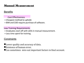 Manual Measurement
Benefits
Cost Effectiveness
+ Cheapest method to uphold.
+ BIM and CAD require purchase of software.
Low Training Requirements
+ Graduates start off with skills in manual measurement.
+ Less time spent for training.
Constraints
Lower quality and accuracy of data.
Existence of human error.
Can sometimes miss out important factors in final account.
 