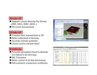 2D take off
 Supports various drawing file formats
(PDF, SWG, DWF, DGN..)
 On-screen measurement
3D take off
 Visualise their measurement in 3D
 Better understand of drawing
 Accurate estimate quantities
 Clearer section and part detail
Workbooks
 Powerful spreadsheet based workbooks
live-linked to the drawings
 BQ, Estimation
 Better control of all data information
 Sub-contractor comparison workbooks
 