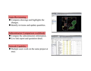 Auto-Revisioning
 Compares drawings and highlights the
changes.
 Identify revisions and update quantities.
Subcontractor Comparison workbook
 Compare the subcontractors information.
 Live link report and quotation detail.
Network Capability
 Multiple users work on the same project at
once.
 