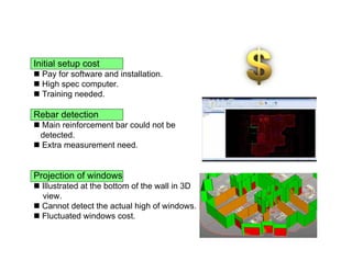 Initial setup cost
 Pay for software and installation.
 High spec computer.
 Training needed.
Rebar detection
 Main reinforcement bar could not be
detected.
 Extra measurement need.
Projection of windows
 Illustrated at the bottom of the wall in 3D
view.
 Cannot detect the actual high of windows.
 Fluctuated windows cost.
 