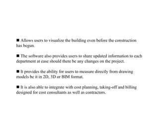  Allows users to visualize the building even before the construction
has begun.
 The software also provides users to share updated information to each
department at ease should there be any changes on the project.
 It provides the ability for users to measure directly from drawing
models be it in 2D, 3D or BIM format.
 It is also able to integrate with cost planning, taking-off and billing
designed for cost consultants as well as contractors.
 