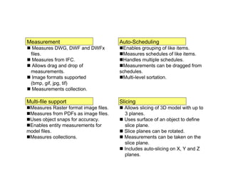 Measurement
 Measures DWG, DWF and DWFx
files.
 Measures from IFC.
 Allows drag and drop of
measurements.
 Image formats supported
(bmp, gif, jpg, tif)
 Measurements collection.
Multi-file support
Measures Raster format image files.
Measures from PDFs as image files.
Uses object snaps for accuracy.
Enables entity measurements for
model files.
Measures collections.
Auto-Scheduling
Enables grouping of like items.
Measures schedules of like items.
Handles multiple schedules.
Measurements can be dragged from
schedules.
Multi-level sortation.
Slicing
 Allows slicing of 3D model with up to
3 planes.
 Uses surface of an object to define
slice plane.
 Slice planes can be rotated.
 Measurements can be taken on the
slice plane.
 Includes auto-slicing on X, Y and Z
planes.
 