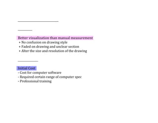 Better	visualization	than	manual	measurement	
	+	No	confusion	on	drawing	style	
	+	Faded	on	drawing	and	unclear	section	
	+	Alter	the	size	and	resolution	of	the	drawing
Initial	Cost	
-	Cost	for	computer	software
-	Required	certain	range	of	computer	spec	
-	Professional	training	
 