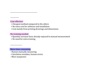 Cost	effective
	+	Cheapest	method	compared	to	the	others
	+	No	extra	cost	for	software	and	installation	
	+	Cost	mainly	from	printing	drawings	and	dimensions
No	training	needed	
	+	Quantity	surveyor	have	already	exposed	to	manual	measurement
	+	No	need	for	extra	training
More	time	consuming	
-	Human	manually	measuring	
-	Calculation	mistakes,	human	errors
-	More	manpower			
 
