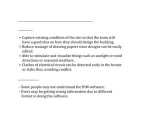 +	Capture	existing	condition	of	the	site	so	that	the	team	will	
					have	a	good	idea	on	how	they	should	design	the	building.
	+	Reduce	wastage	of	drawing	papers	since	designs	can	be	easily	
					edited.
	+	Able	to	stimulate	and	visualize	things	such	as	sunlight	or	wind	
					directions	or	seasonal	weathers.
	+	Clashes	of	electrical	circuit	can	be	detected	early	in	the	beams	
					or	slabs	thus,	avoiding	conflict.
	-	Some	people	may	not	understand	the	BIM	software.
	-	Users	may	be	getting	wrong	information	due	to	different		
				format	in	doing	the	software.
 