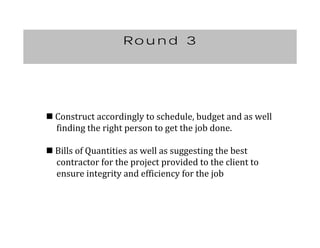 Round 3
	Construct	accordingly	to	schedule,	budget	and	as	well	
					finding	the	right	person	to	get	the	job	done.
	Bills	of	Quantities	as	well	as	suggesting	the	best	
					contractor	for	the	project	provided	to	the	client	to		
					ensure	integrity	and	efficiency	for	the	job
 