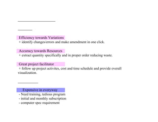 Efficiency towards Variations
+ identify changes/errors and make amendment in one click.
Accuracy towards Resources
+ extract quantity specifically and in proper order reducing waste.
Great project facilitator
+ follow up project activites, cost and time schedule and provide overall
visualization.
Expensive in everyway
- Need training, tedious program
- initial and monthly subscription
- computer spec requirement
 