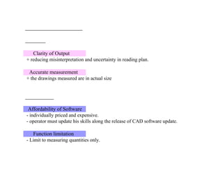 Clarity of Output
+ reducing misinterpretation and uncertainty in reading plan.
Accurate measurement
+ the drawings measured are in actual size
Affordability of Software
- individually priced and expensive.
- operator must update his skills along the release of CAD software update.
Function limitation
- Limit to measuring quantities only.
 